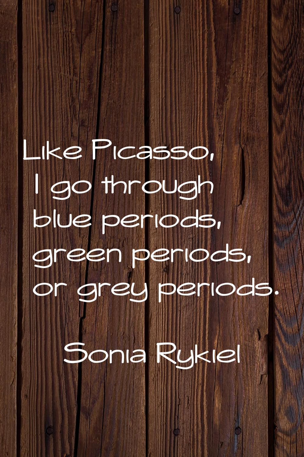 Like Picasso, I go through blue periods, green periods, or grey periods.