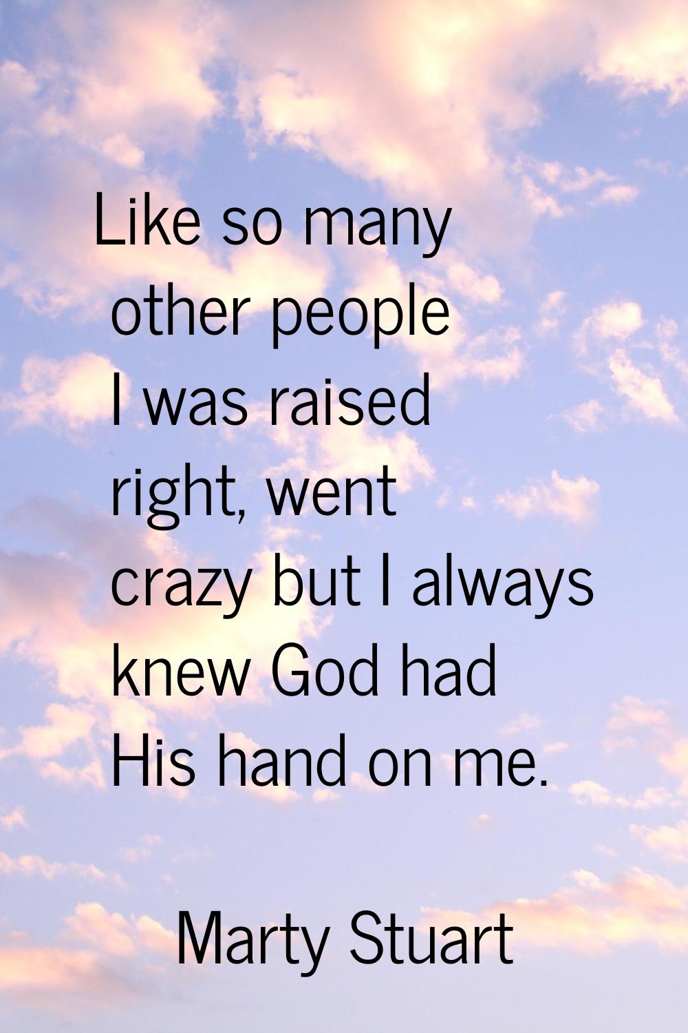 Like so many other people I was raised right, went crazy but I always knew God had His hand on me.