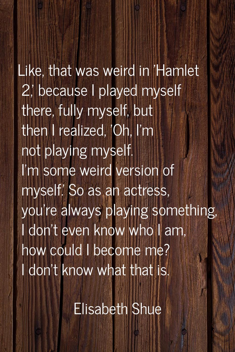 Like, that was weird in 'Hamlet 2,' because I played myself there, fully myself, but then I realize
