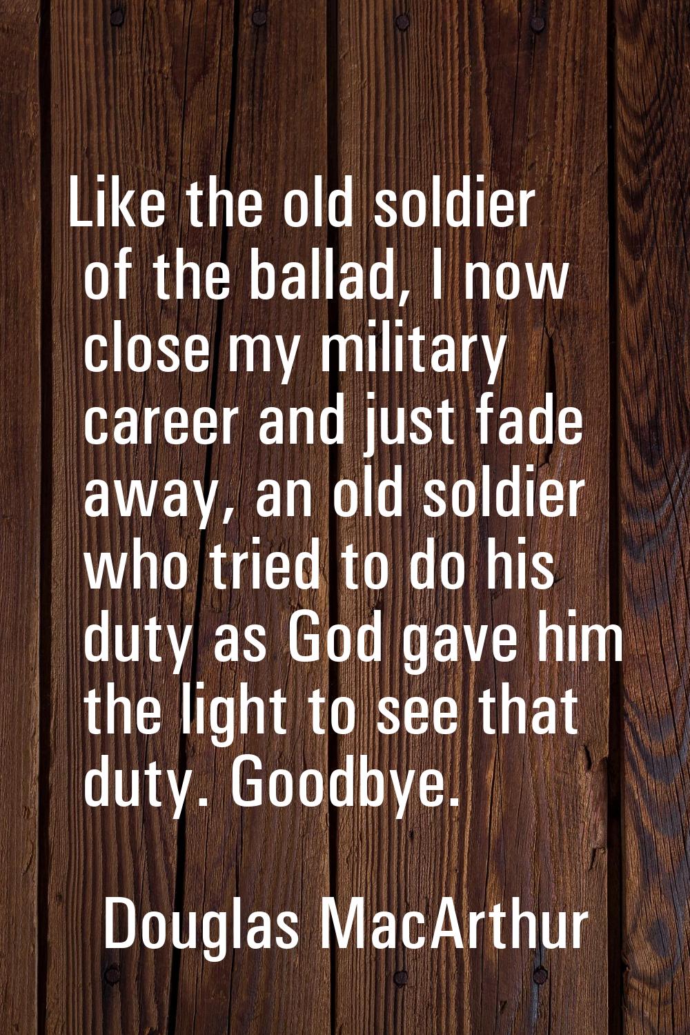 Like the old soldier of the ballad, I now close my military career and just fade away, an old soldi