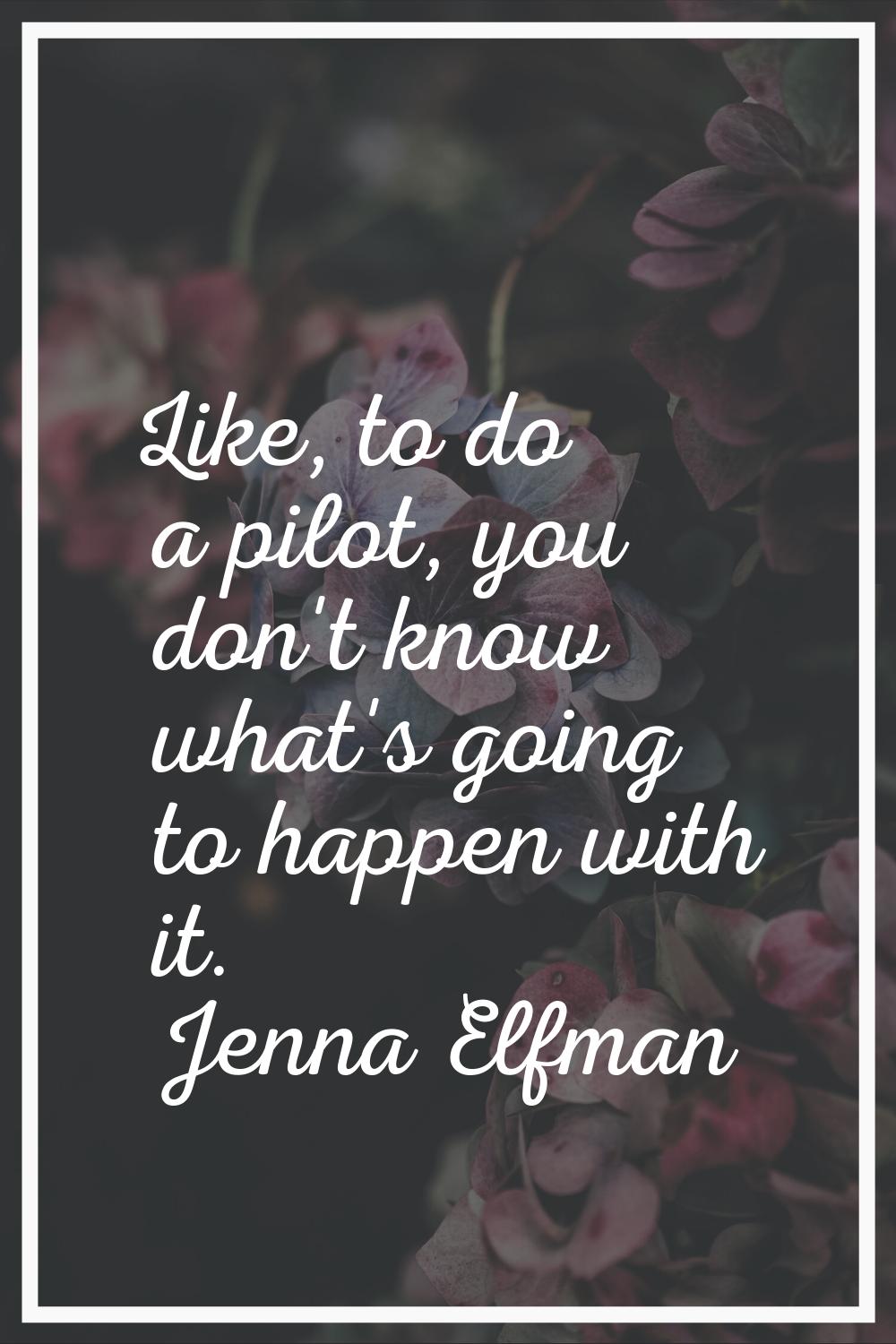 Like, to do a pilot, you don't know what's going to happen with it.