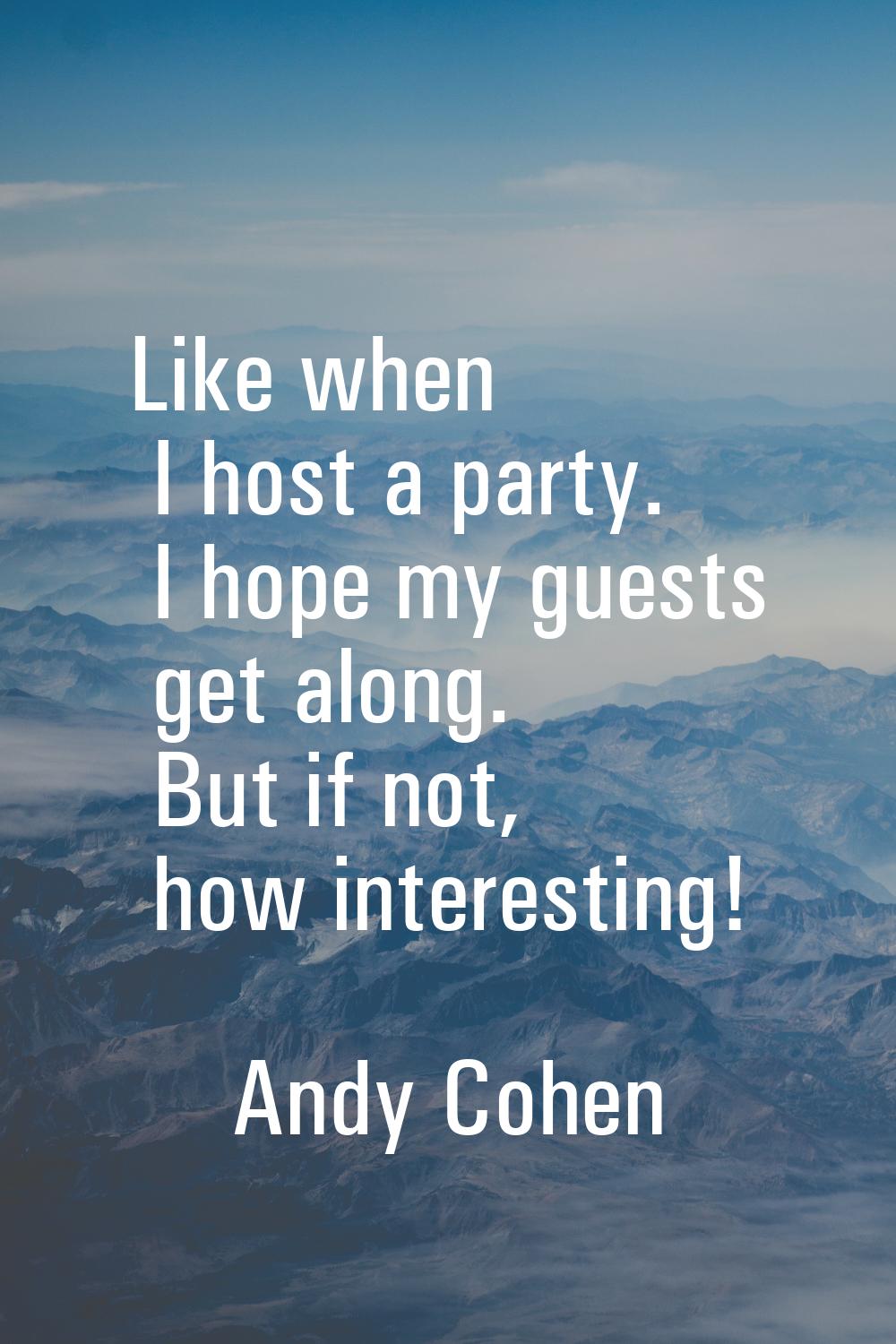 Like when I host a party. I hope my guests get along. But if not, how interesting!