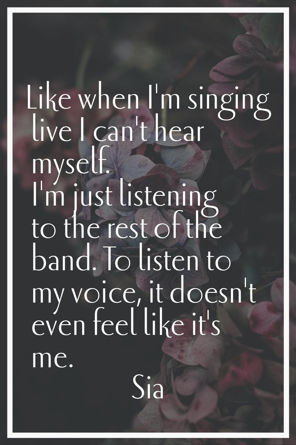 Like when I'm singing live I can't hear myself. I'm just listening to the rest of the band. To list