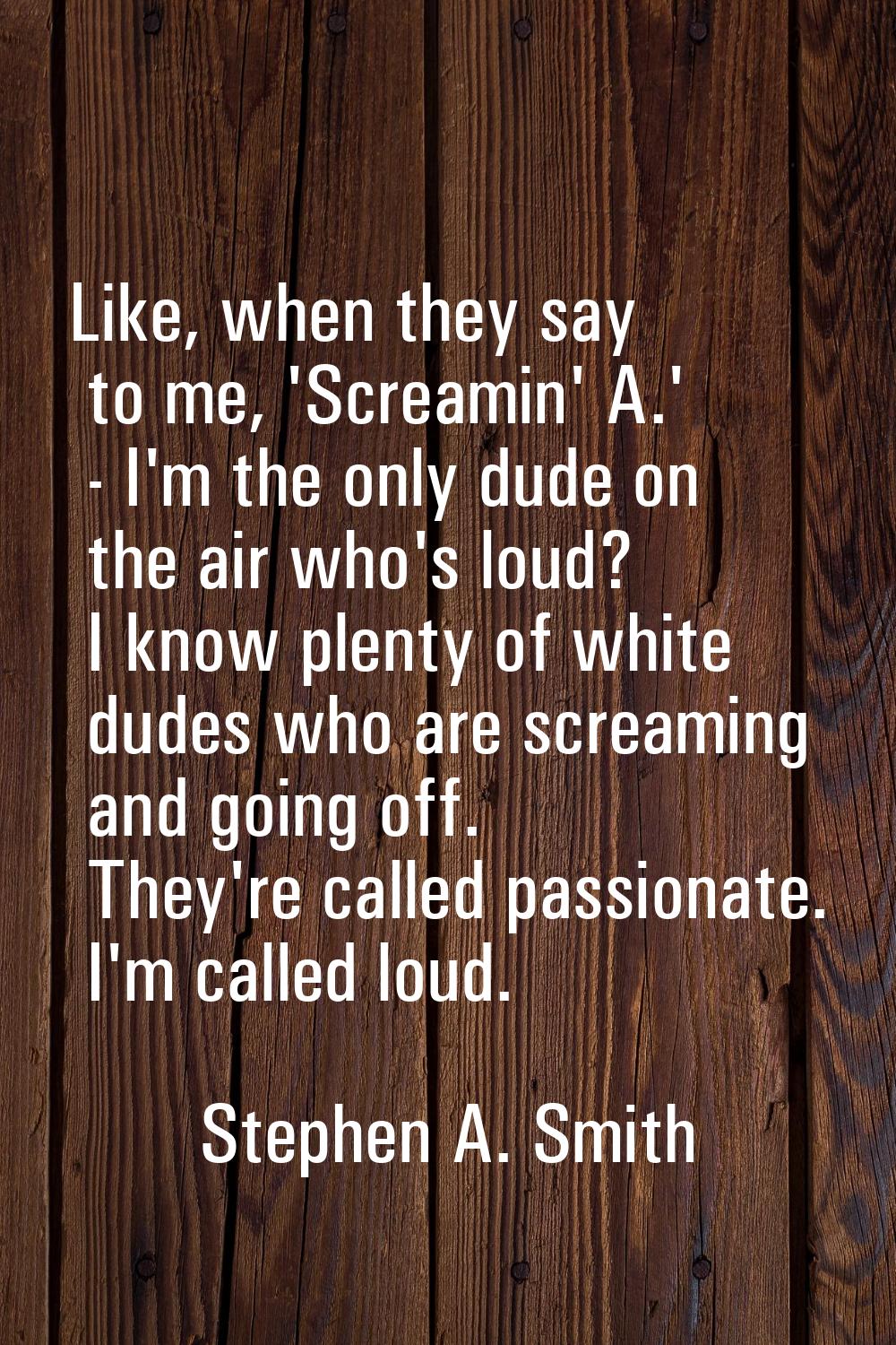 Like, when they say to me, 'Screamin' A.' - I'm the only dude on the air who's loud? I know plenty 