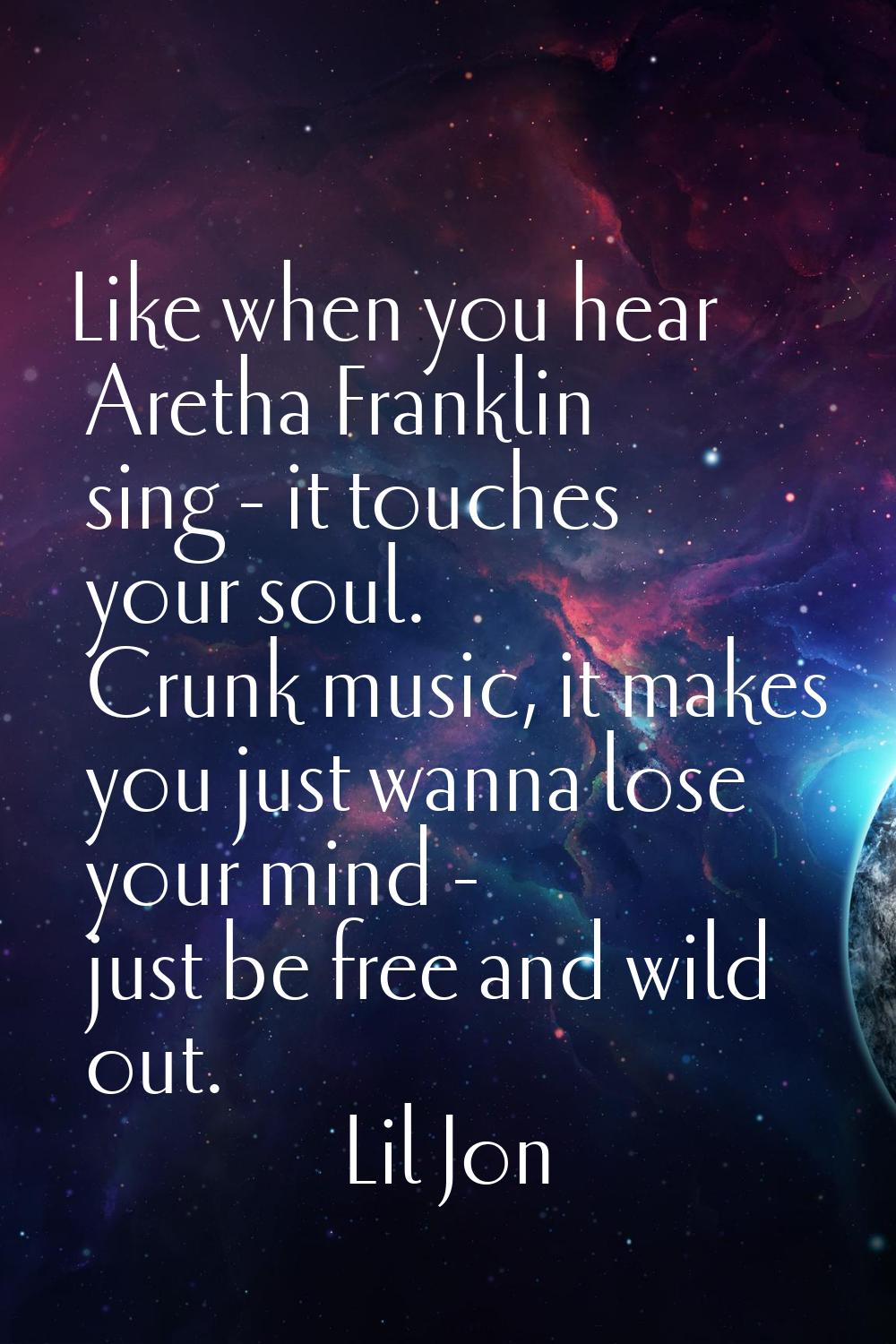 Like when you hear Aretha Franklin sing - it touches your soul. Crunk music, it makes you just wann