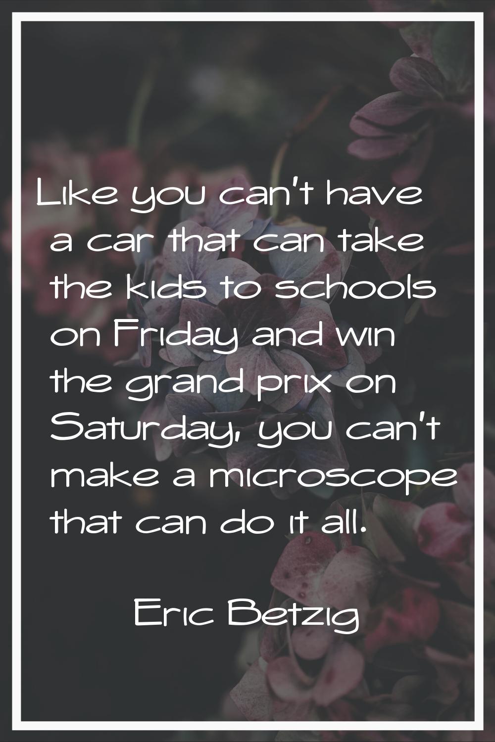 Like you can't have a car that can take the kids to schools on Friday and win the grand prix on Sat