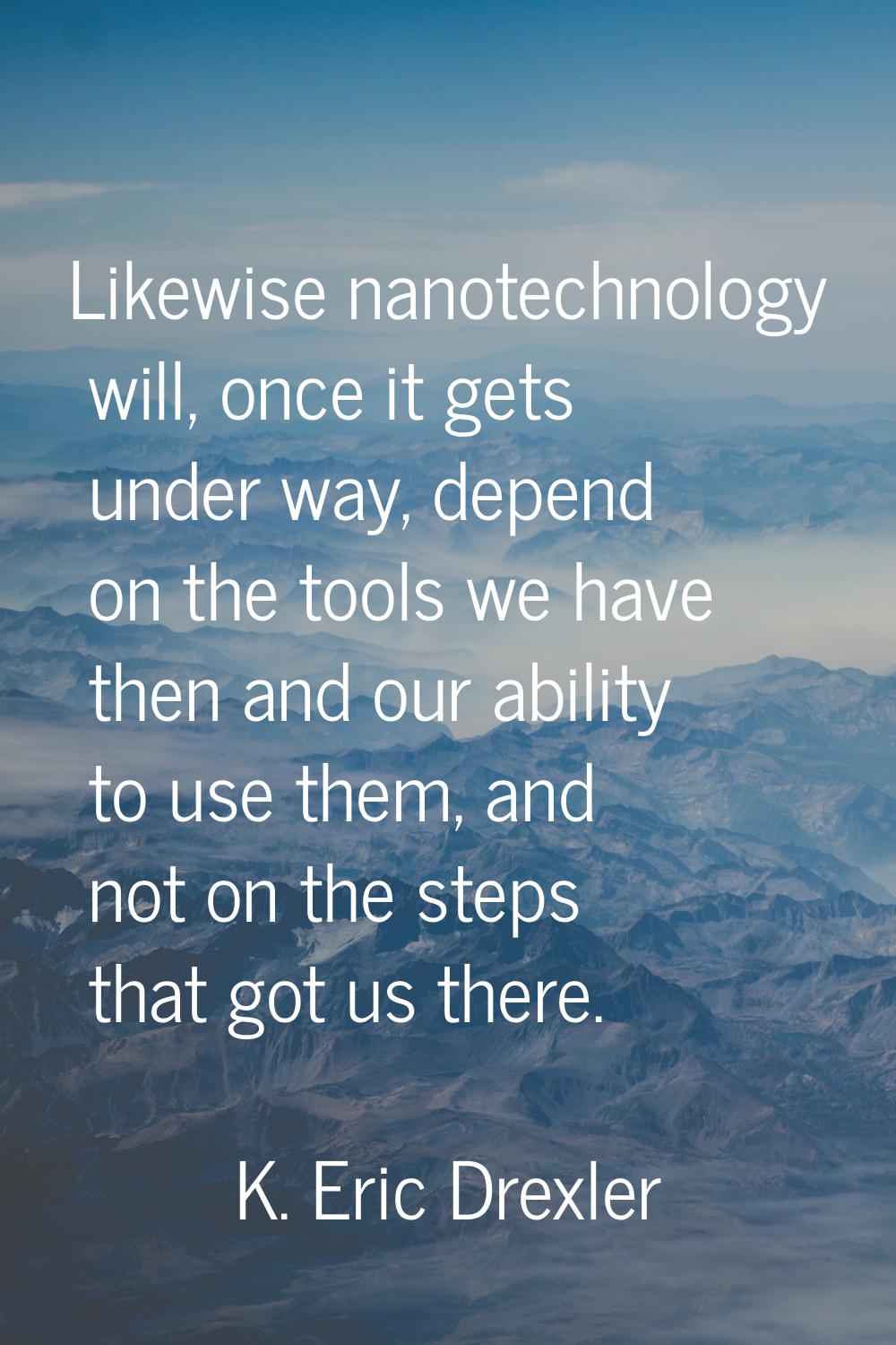 Likewise nanotechnology will, once it gets under way, depend on the tools we have then and our abil