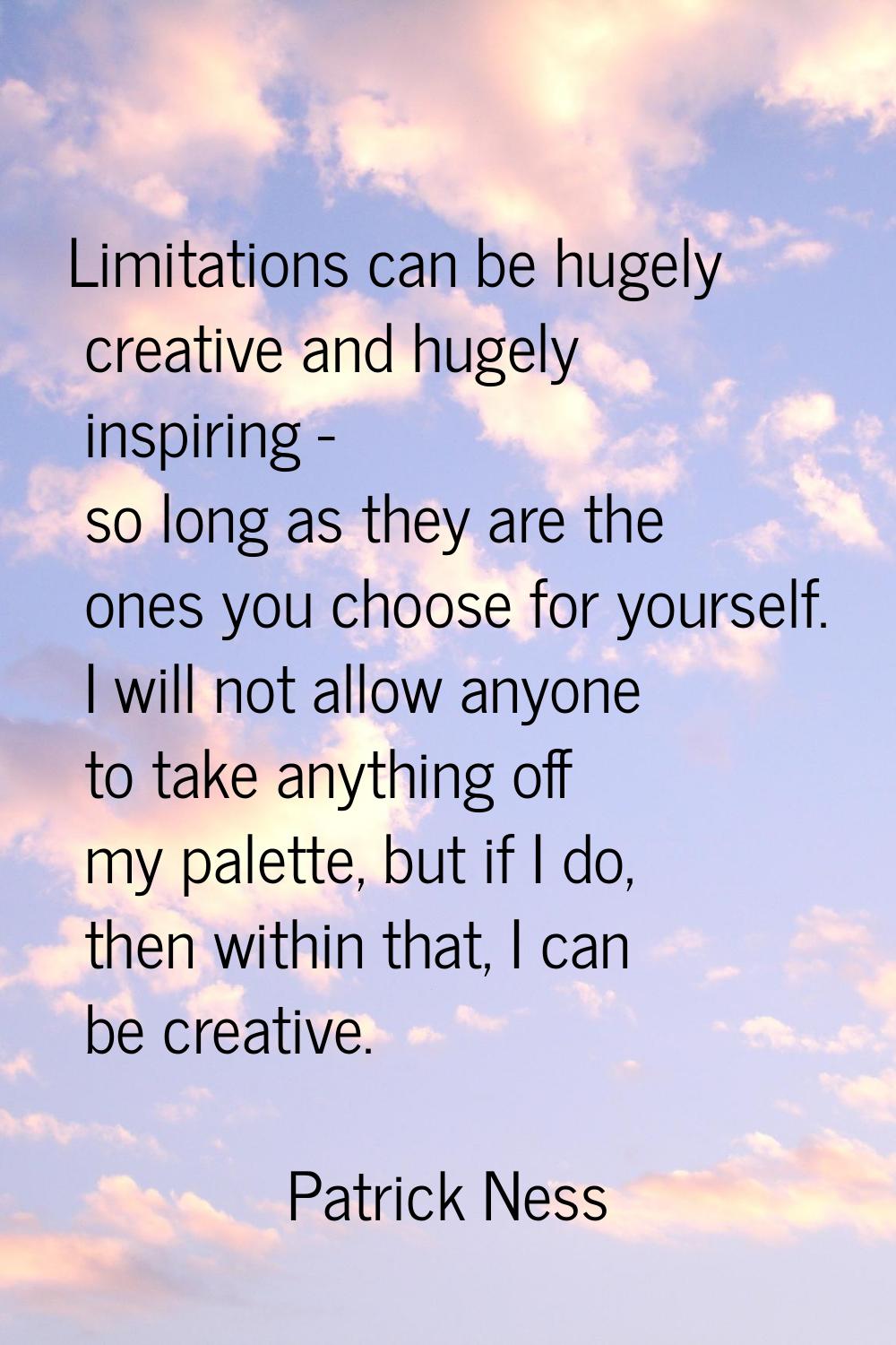 Limitations can be hugely creative and hugely inspiring - so long as they are the ones you choose f