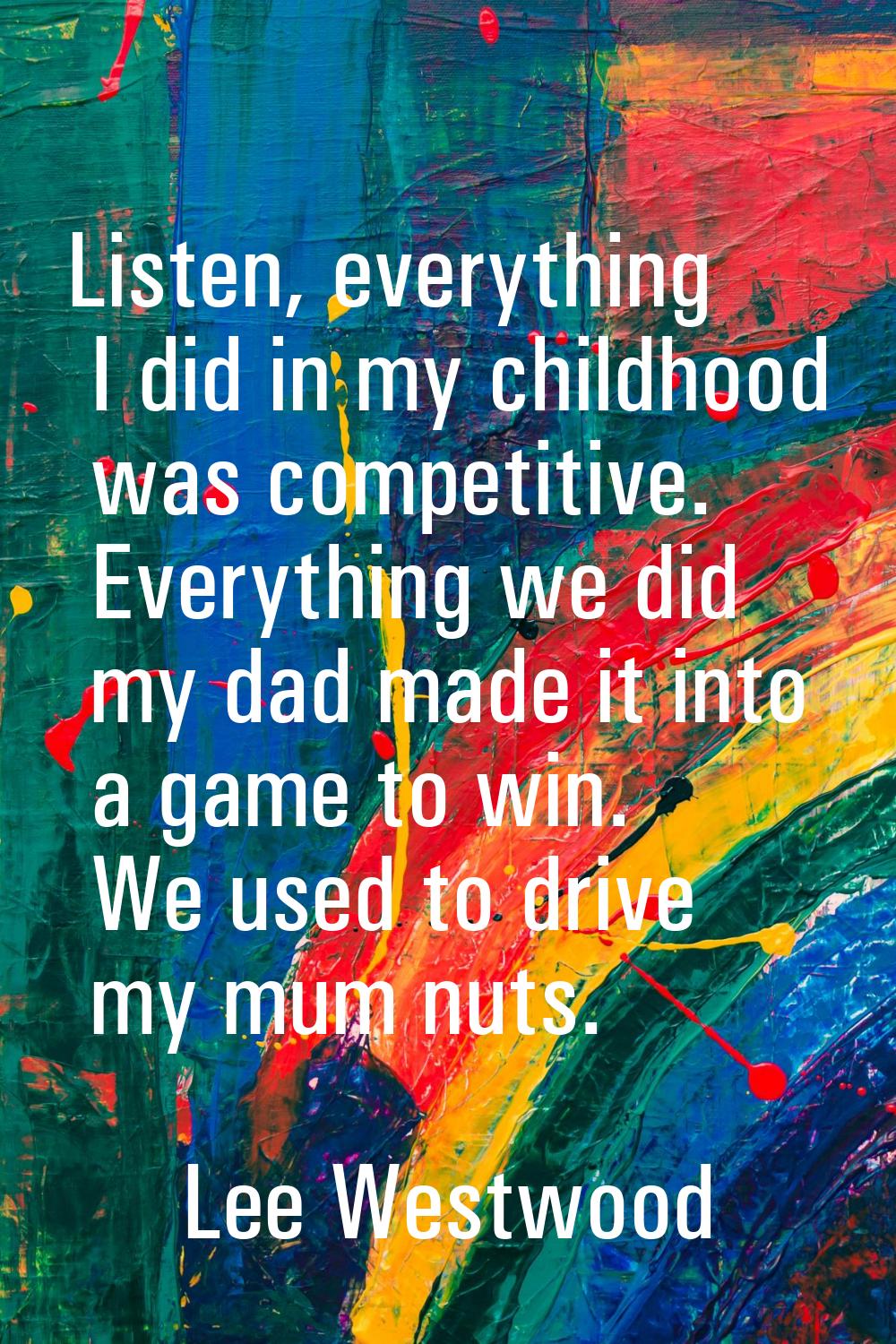 Listen, everything I did in my childhood was competitive. Everything we did my dad made it into a g