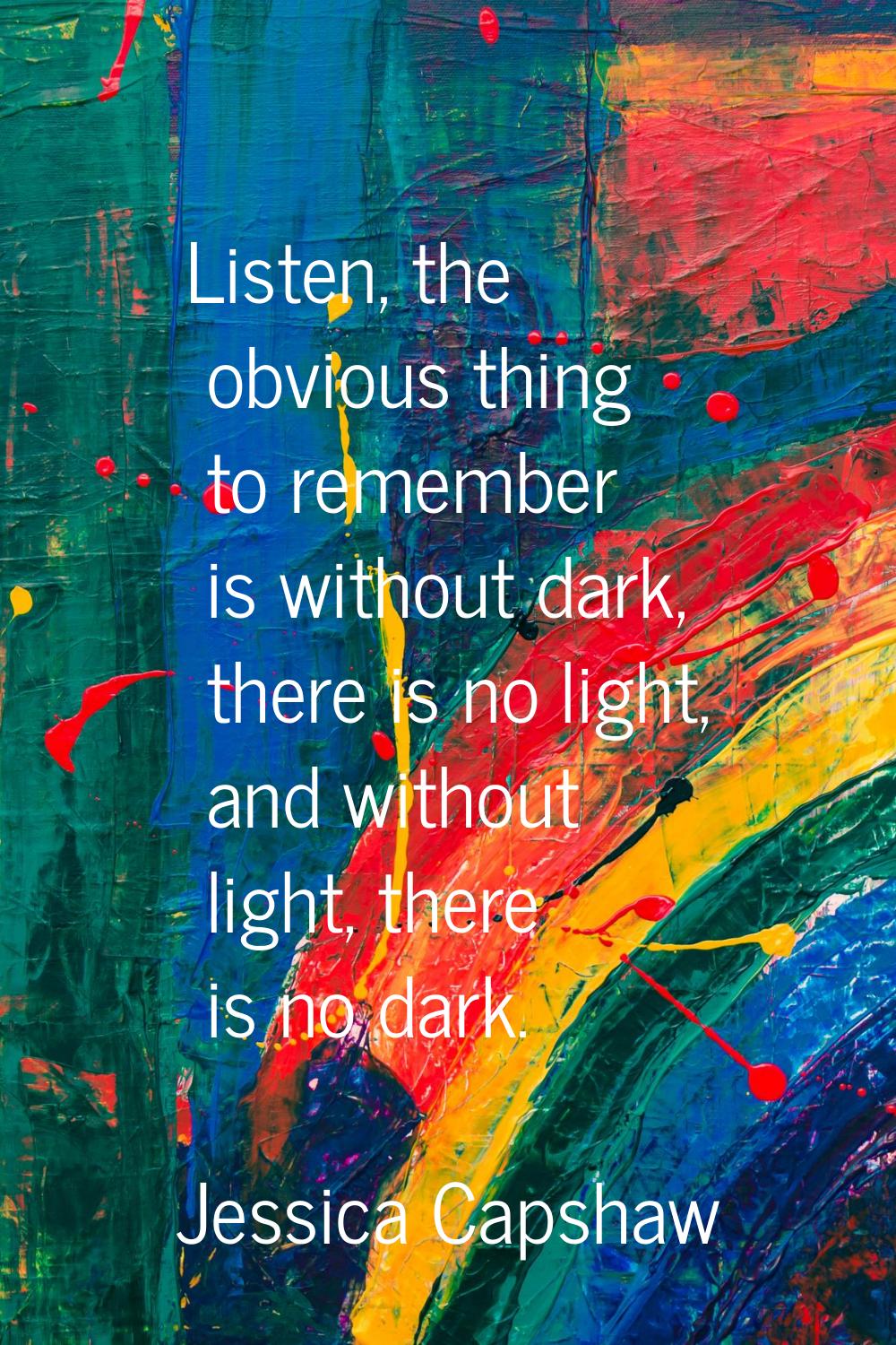 Listen, the obvious thing to remember is without dark, there is no light, and without light, there 