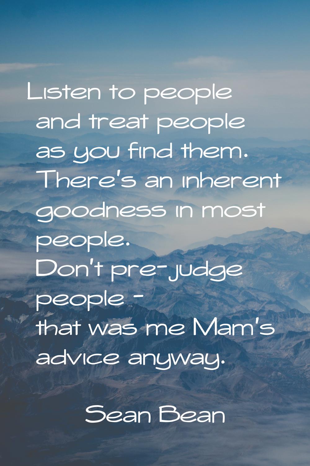 Listen to people and treat people as you find them. There's an inherent goodness in most people. Do