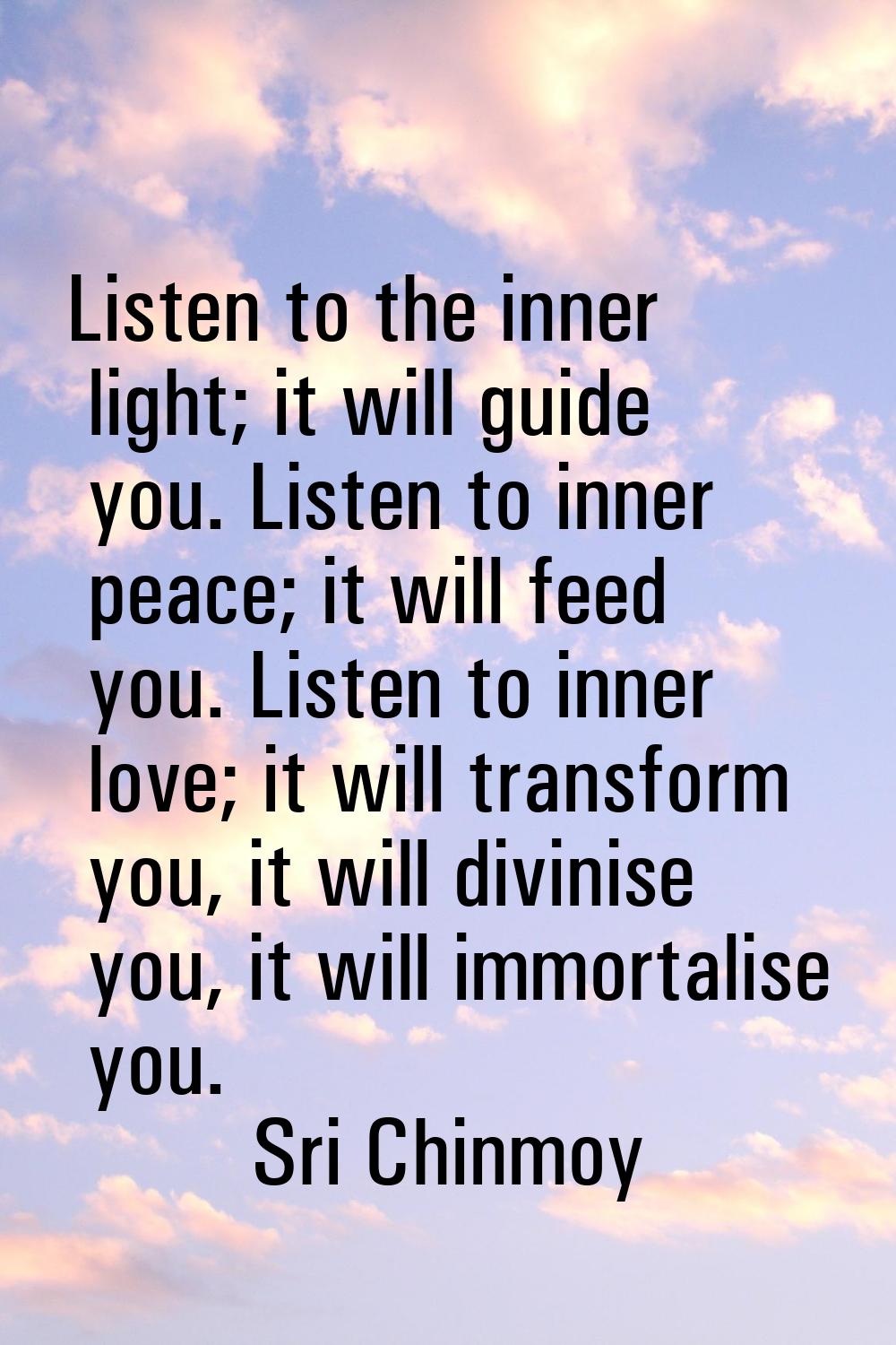 Listen to the inner light; it will guide you. Listen to inner peace; it will feed you. Listen to in