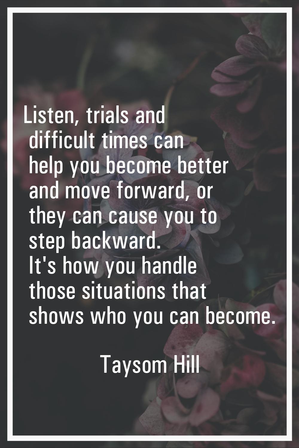 Listen, trials and difficult times can help you become better and move forward, or they can cause y