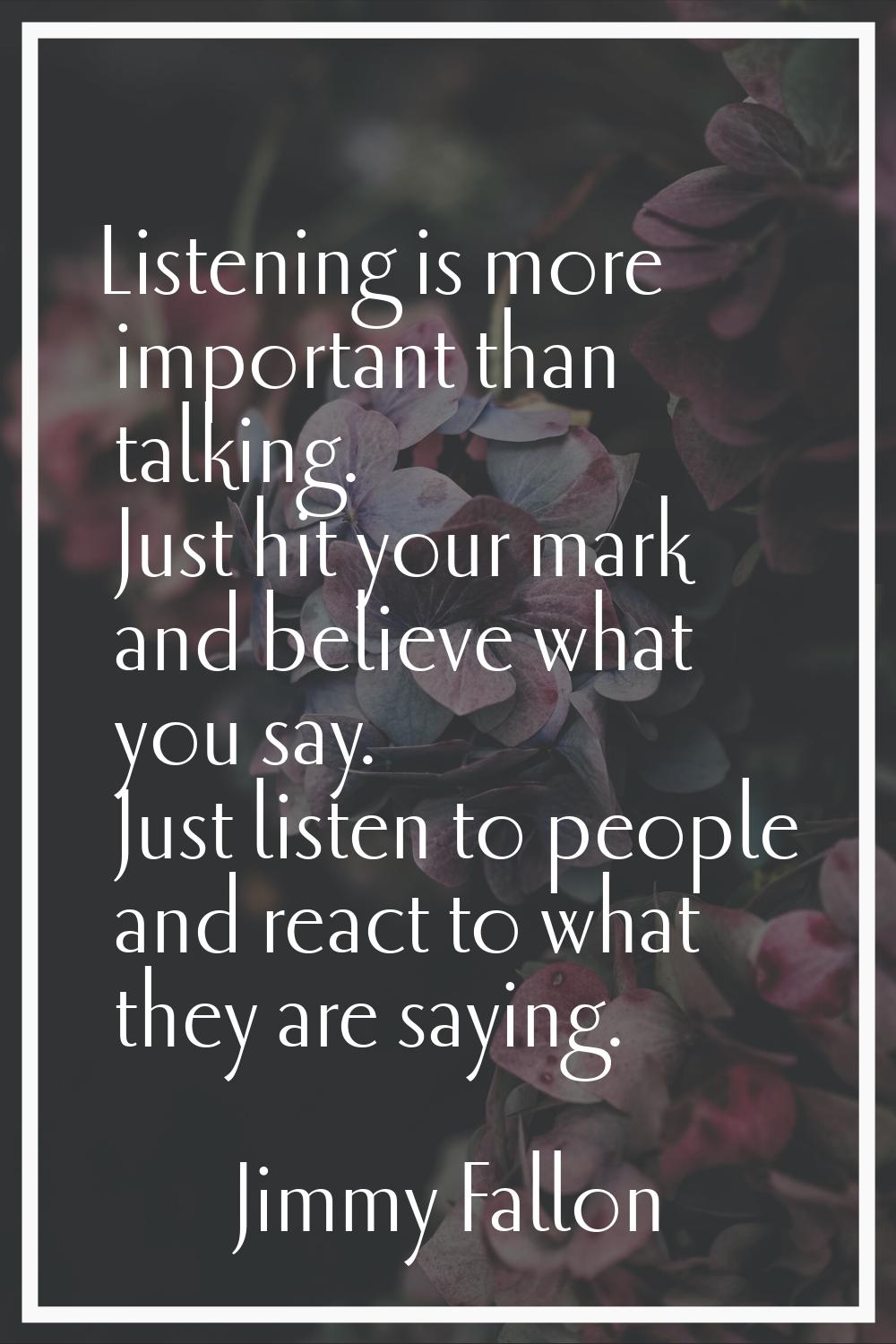 Listening is more important than talking. Just hit your mark and believe what you say. Just listen 