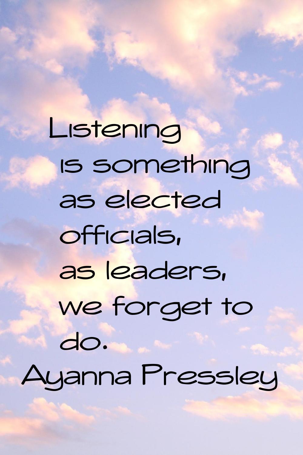 Listening is something as elected officials, as leaders, we forget to do.