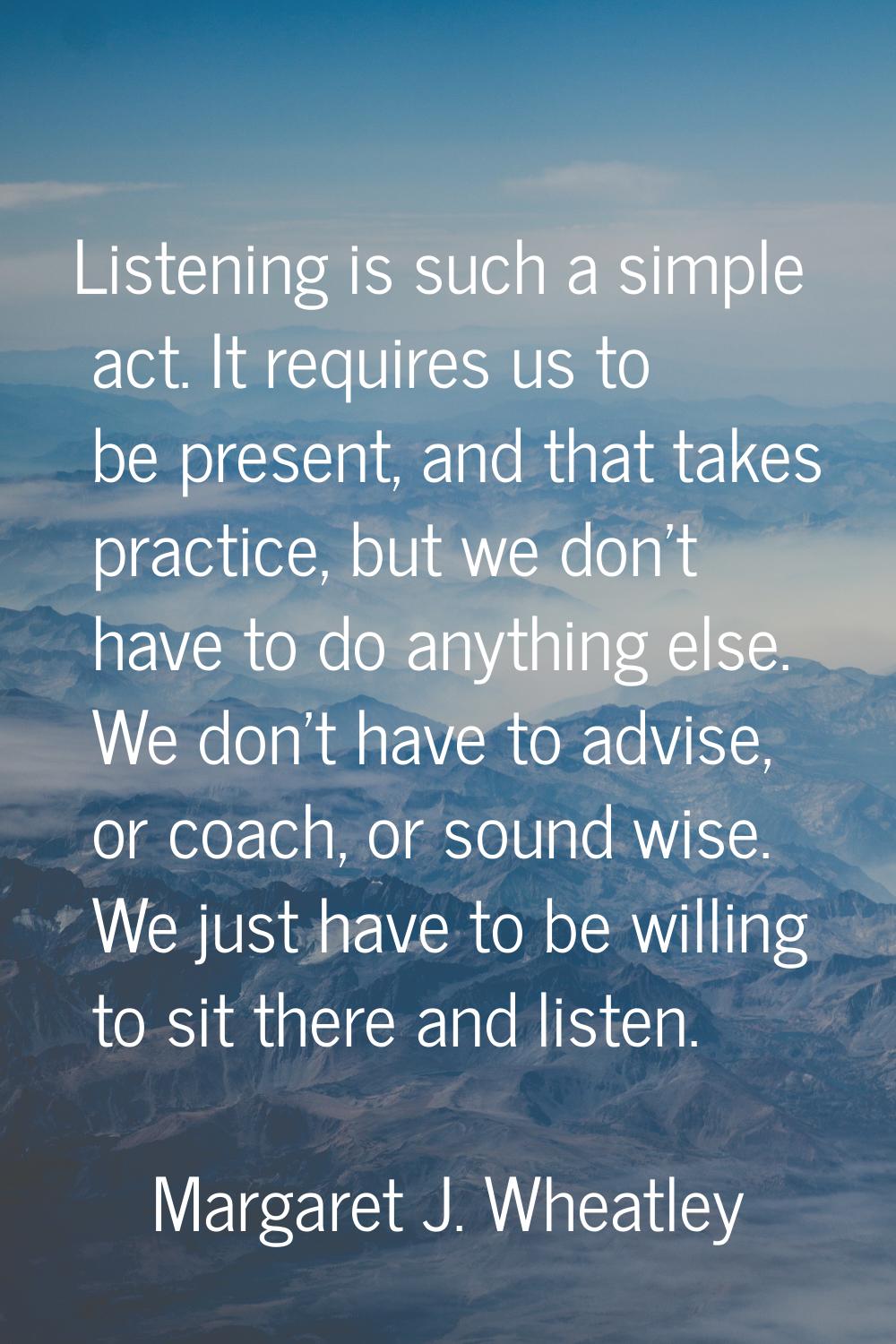 Listening is such a simple act. It requires us to be present, and that takes practice, but we don't