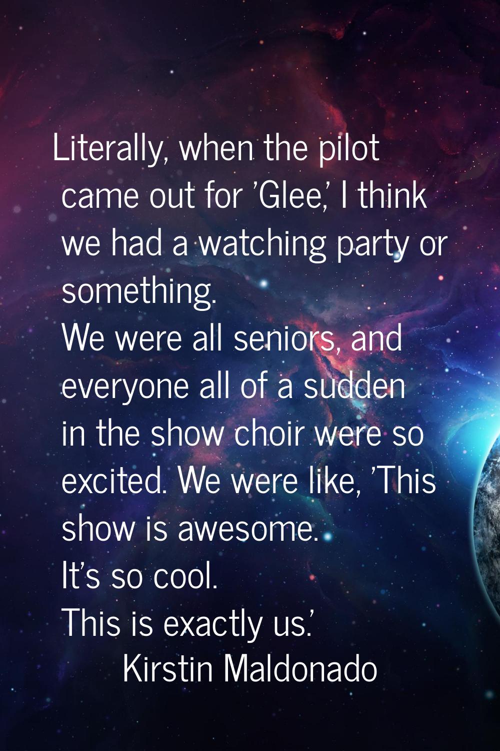 Literally, when the pilot came out for 'Glee,' I think we had a watching party or something. We wer