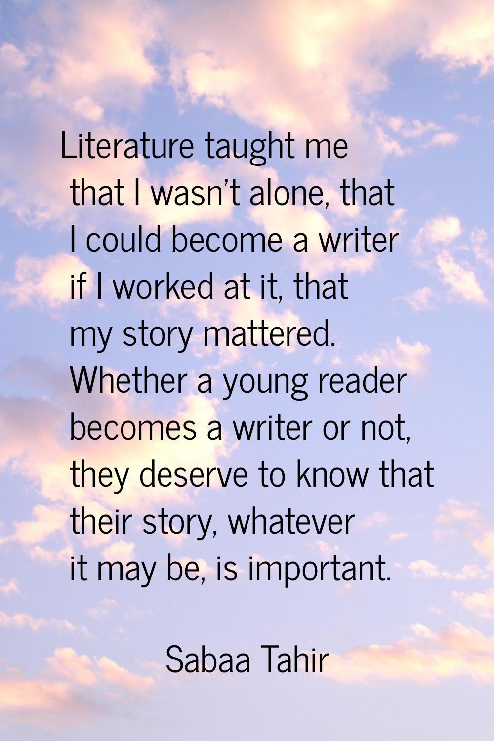 Literature taught me that I wasn't alone, that I could become a writer if I worked at it, that my s