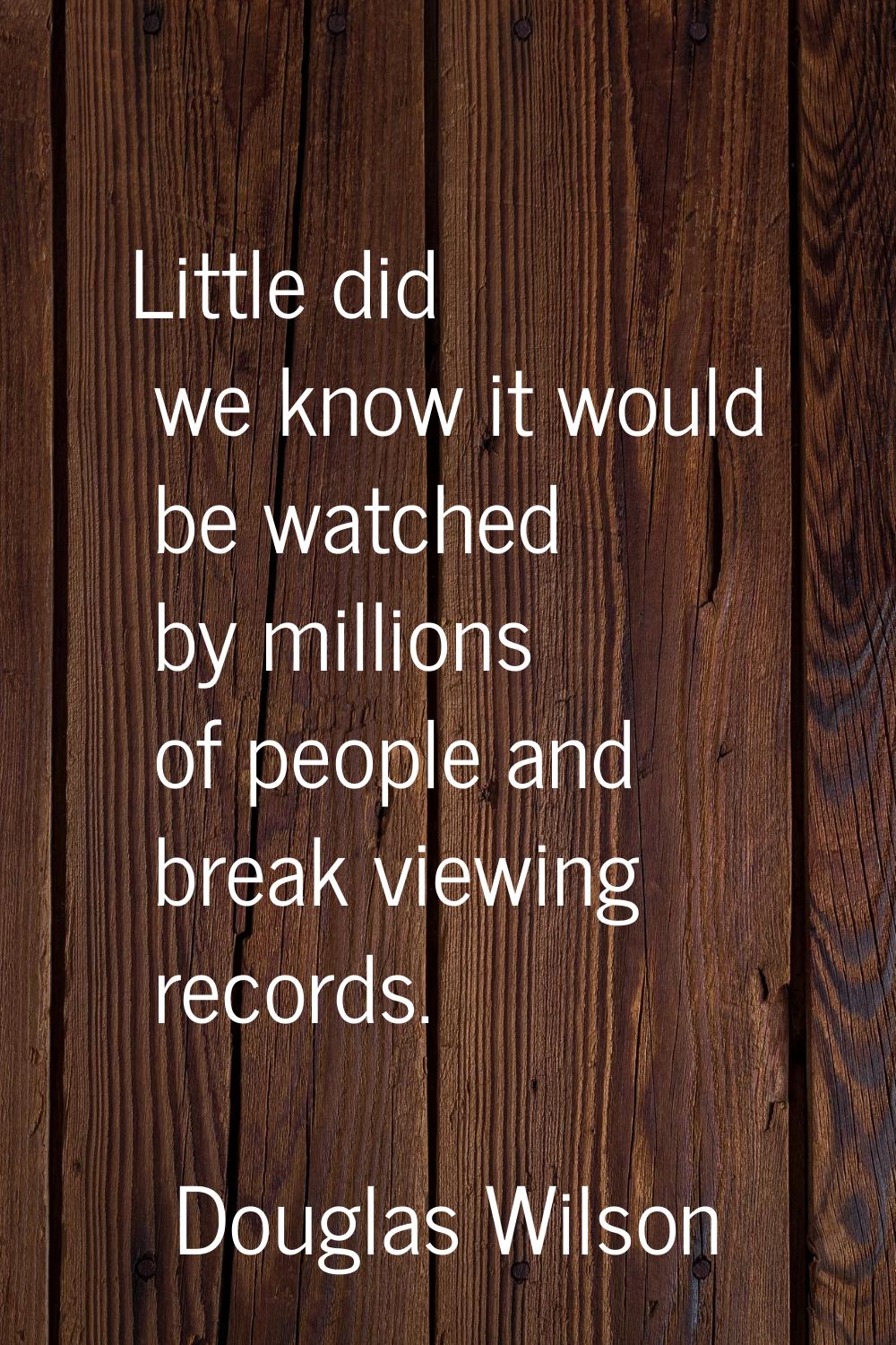 Little did we know it would be watched by millions of people and break viewing records.