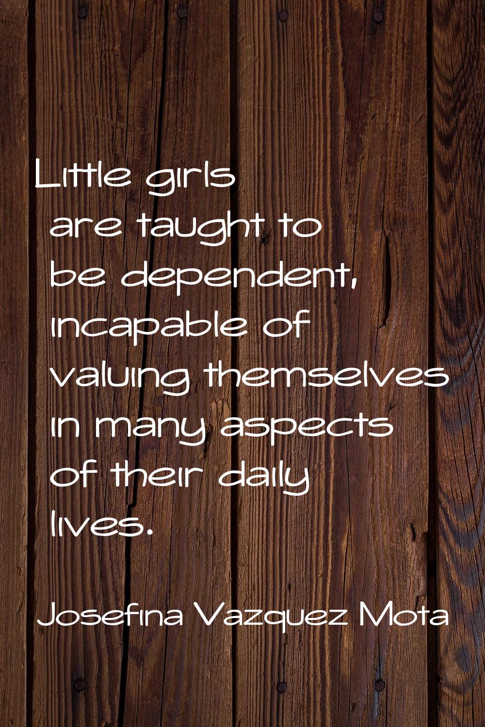Little girls are taught to be dependent, incapable of valuing themselves in many aspects of their d