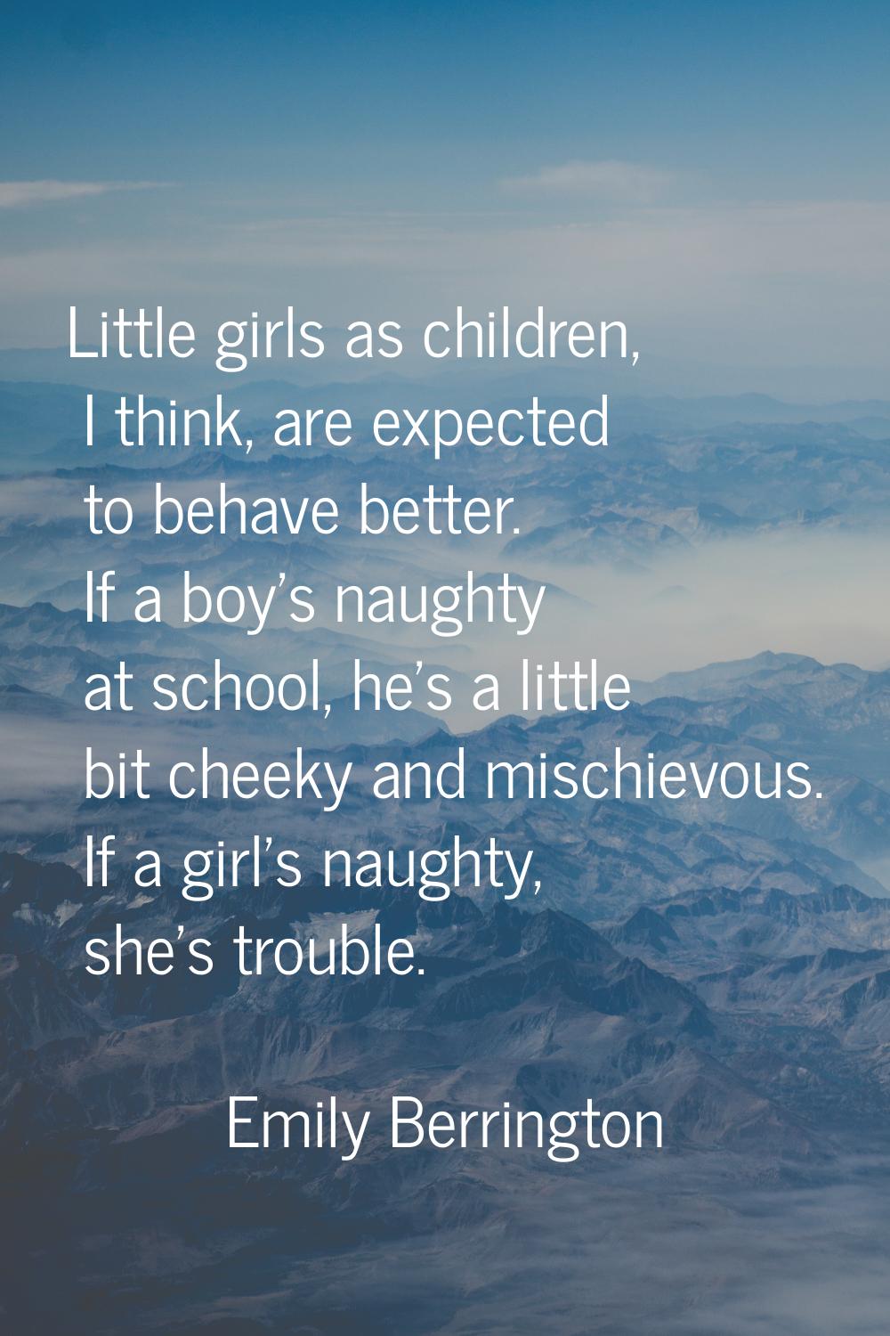 Little girls as children, I think, are expected to behave better. If a boy's naughty at school, he'