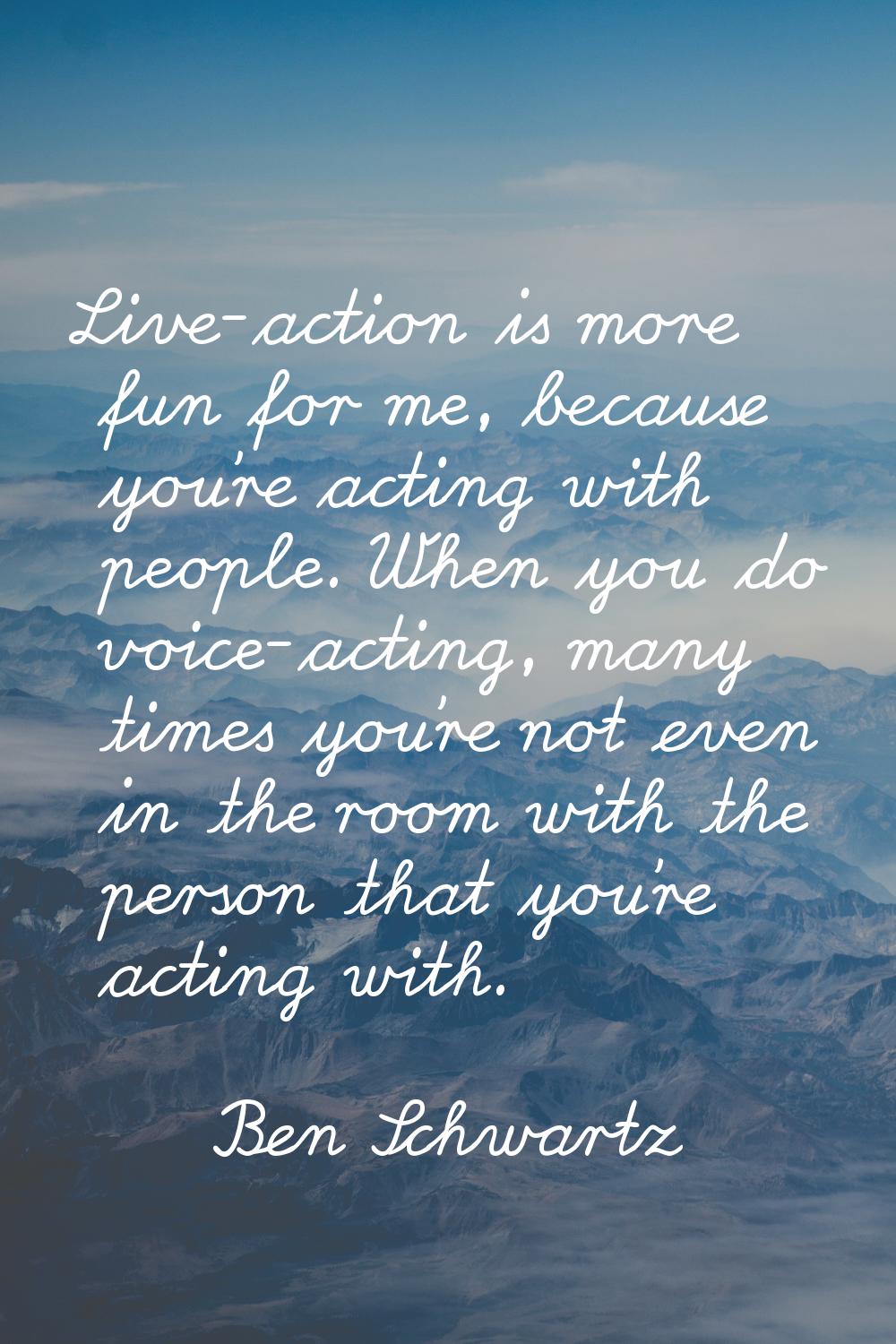 Live-action is more fun for me, because you're acting with people. When you do voice-acting, many t