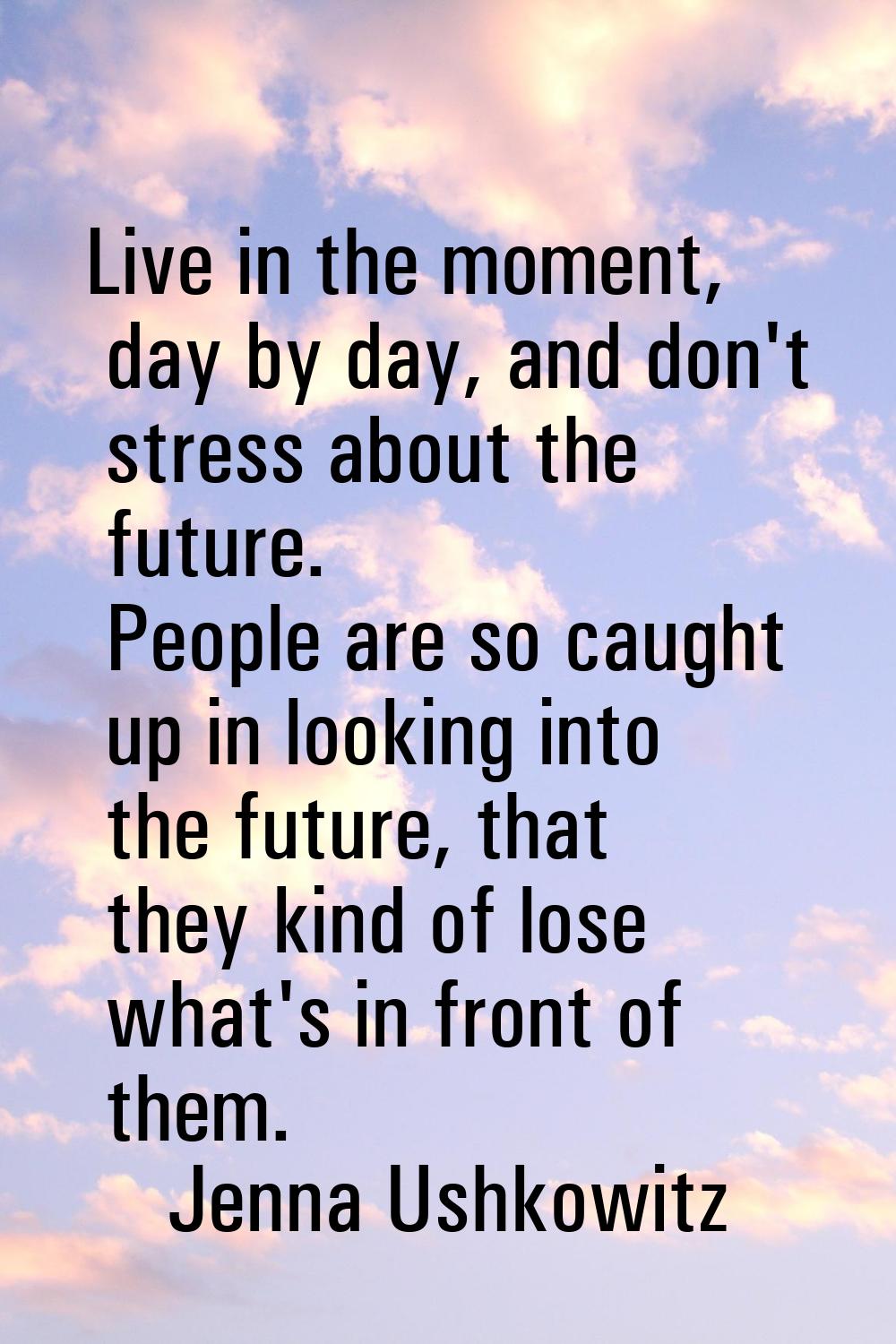 Live in the moment, day by day, and don't stress about the future. People are so caught up in looki