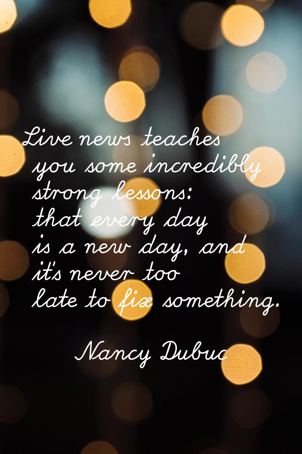 Live news teaches you some incredibly strong lessons: that every day is a new day, and it's never t
