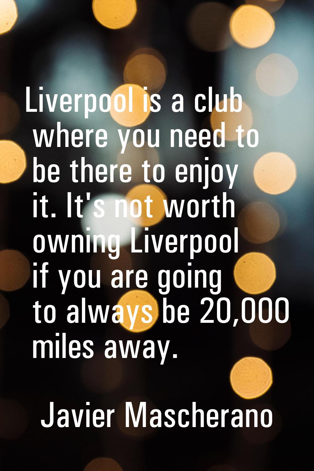Liverpool is a club where you need to be there to enjoy it. It's not worth owning Liverpool if you 