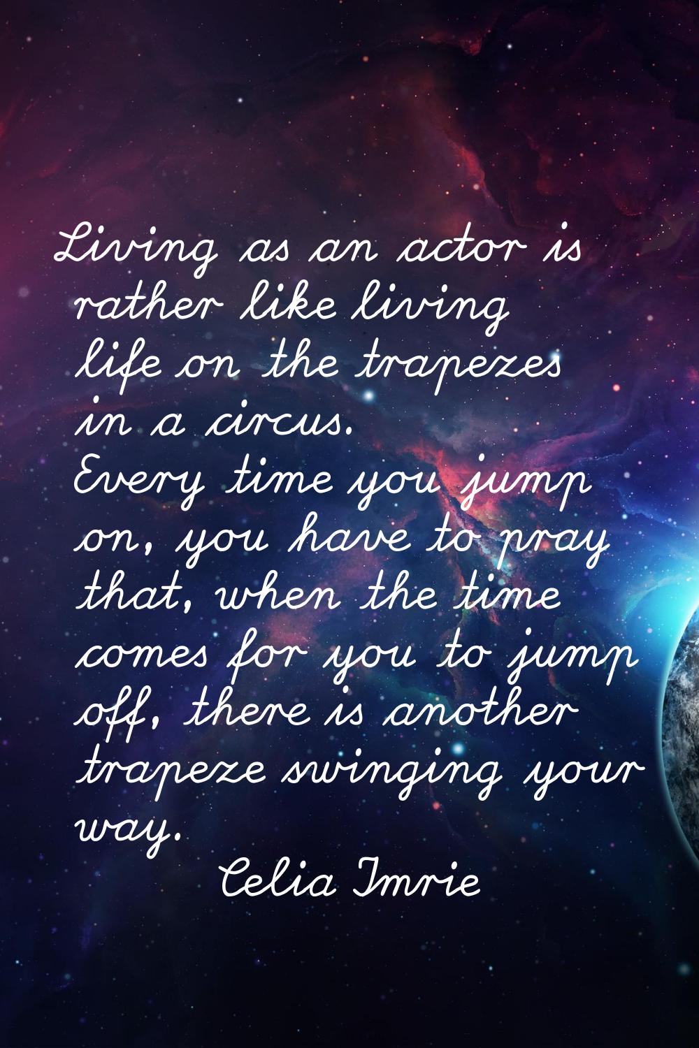 Living as an actor is rather like living life on the trapezes in a circus. Every time you jump on, 