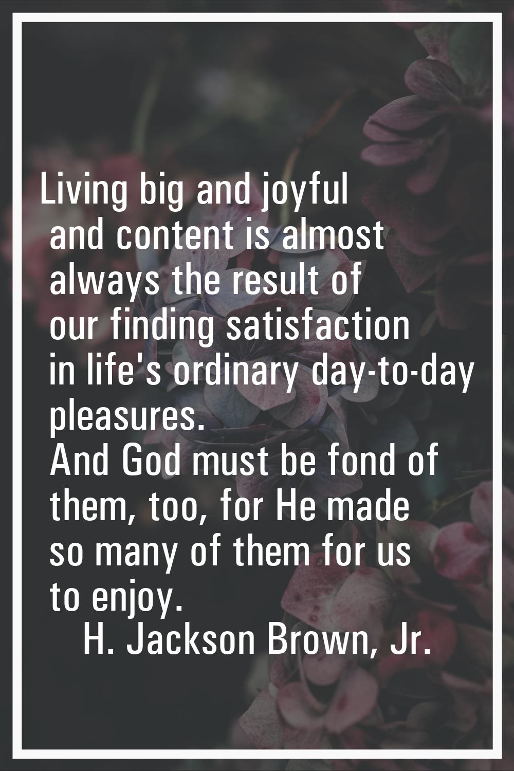 Living big and joyful and content is almost always the result of our finding satisfaction in life's
