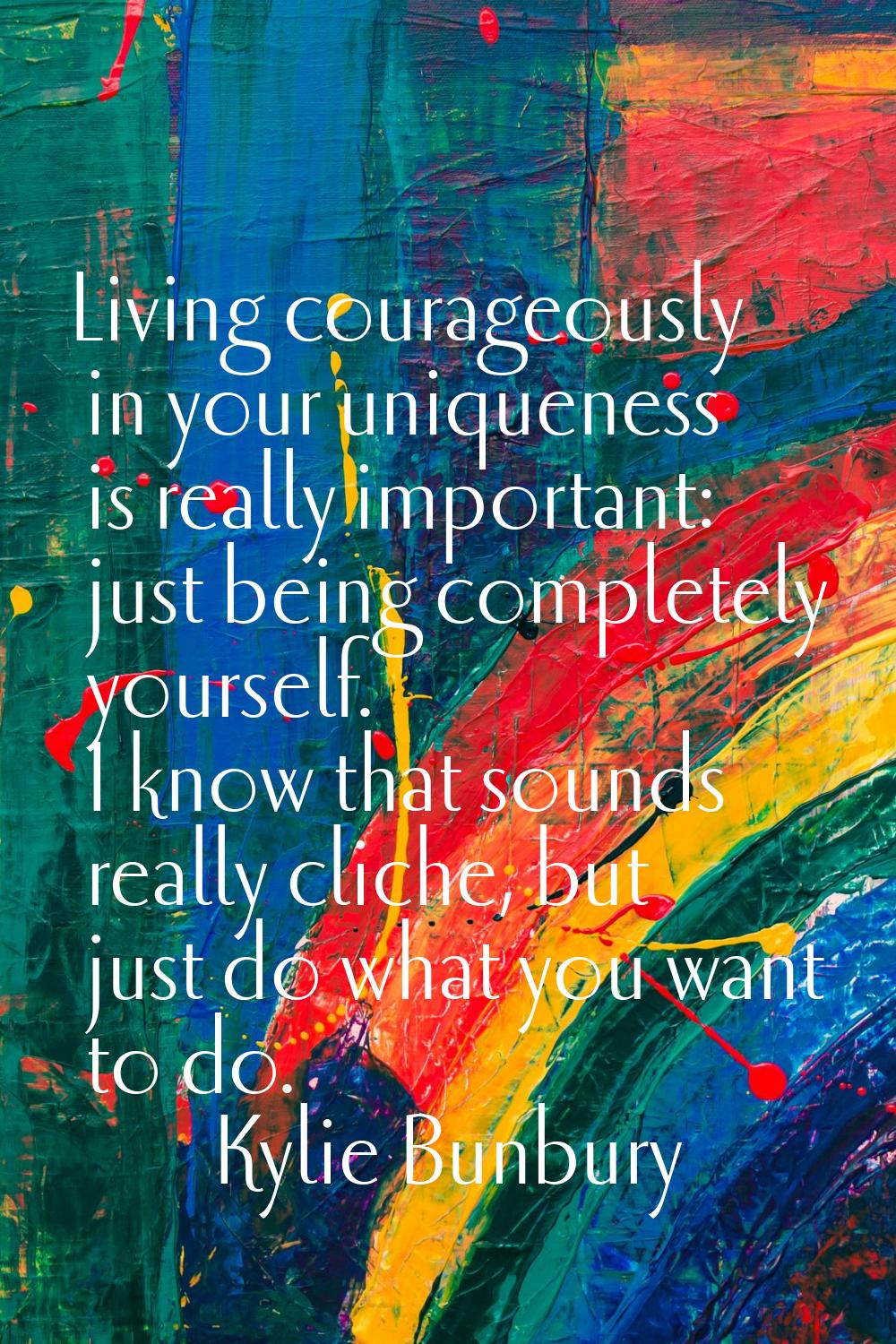 Living courageously in your uniqueness is really important: just being completely yourself. I know 