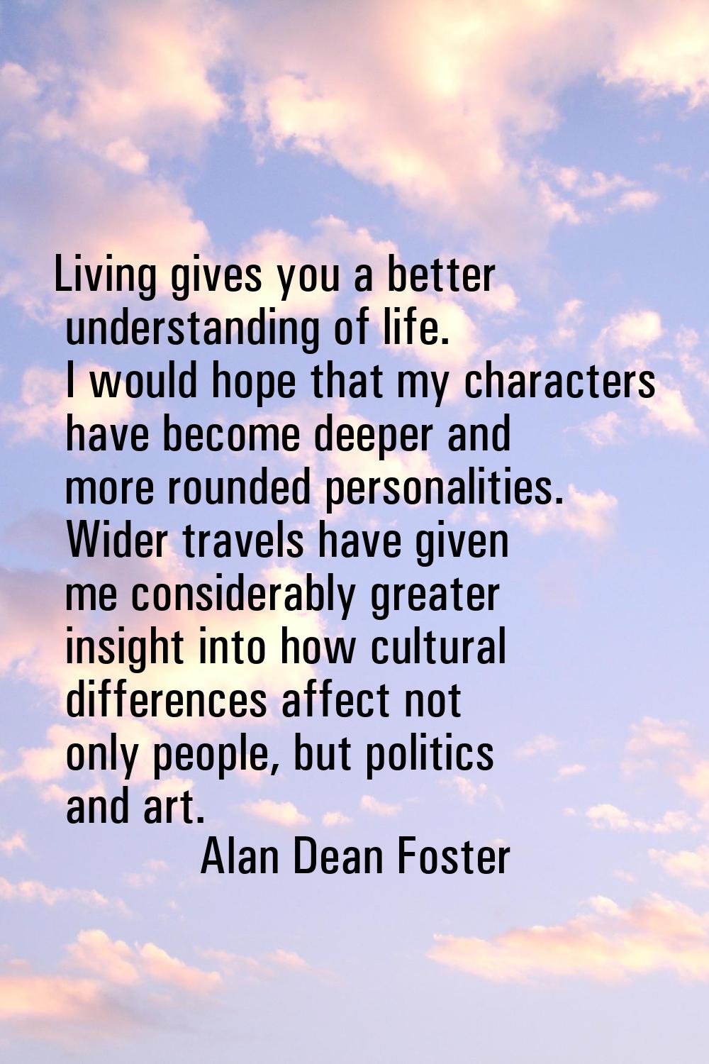 Living gives you a better understanding of life. I would hope that my characters have become deeper