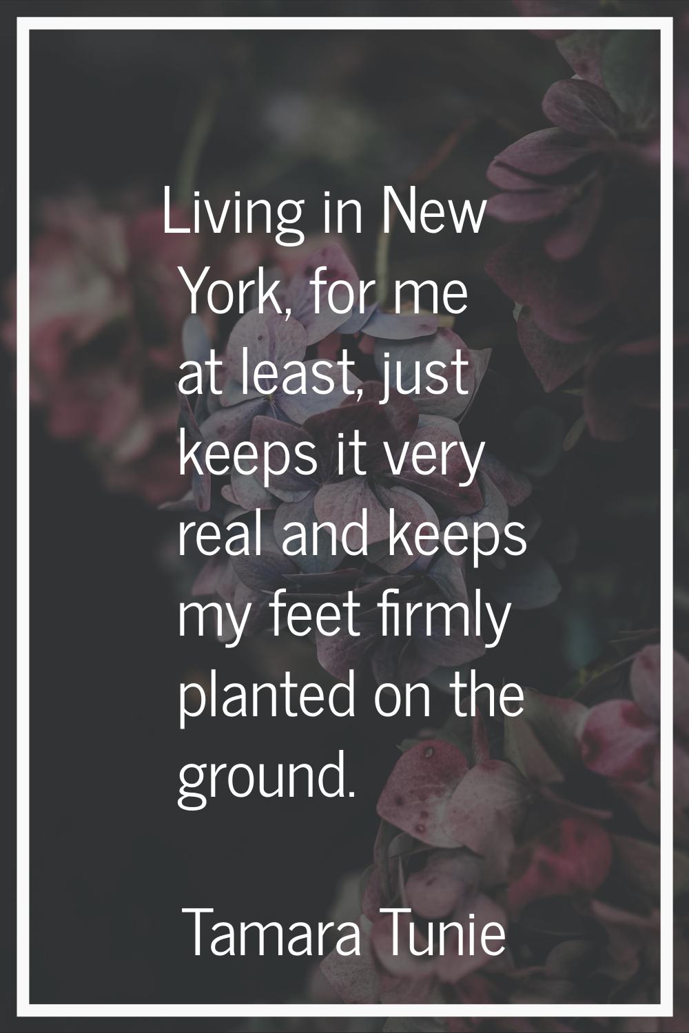 Living in New York, for me at least, just keeps it very real and keeps my feet firmly planted on th