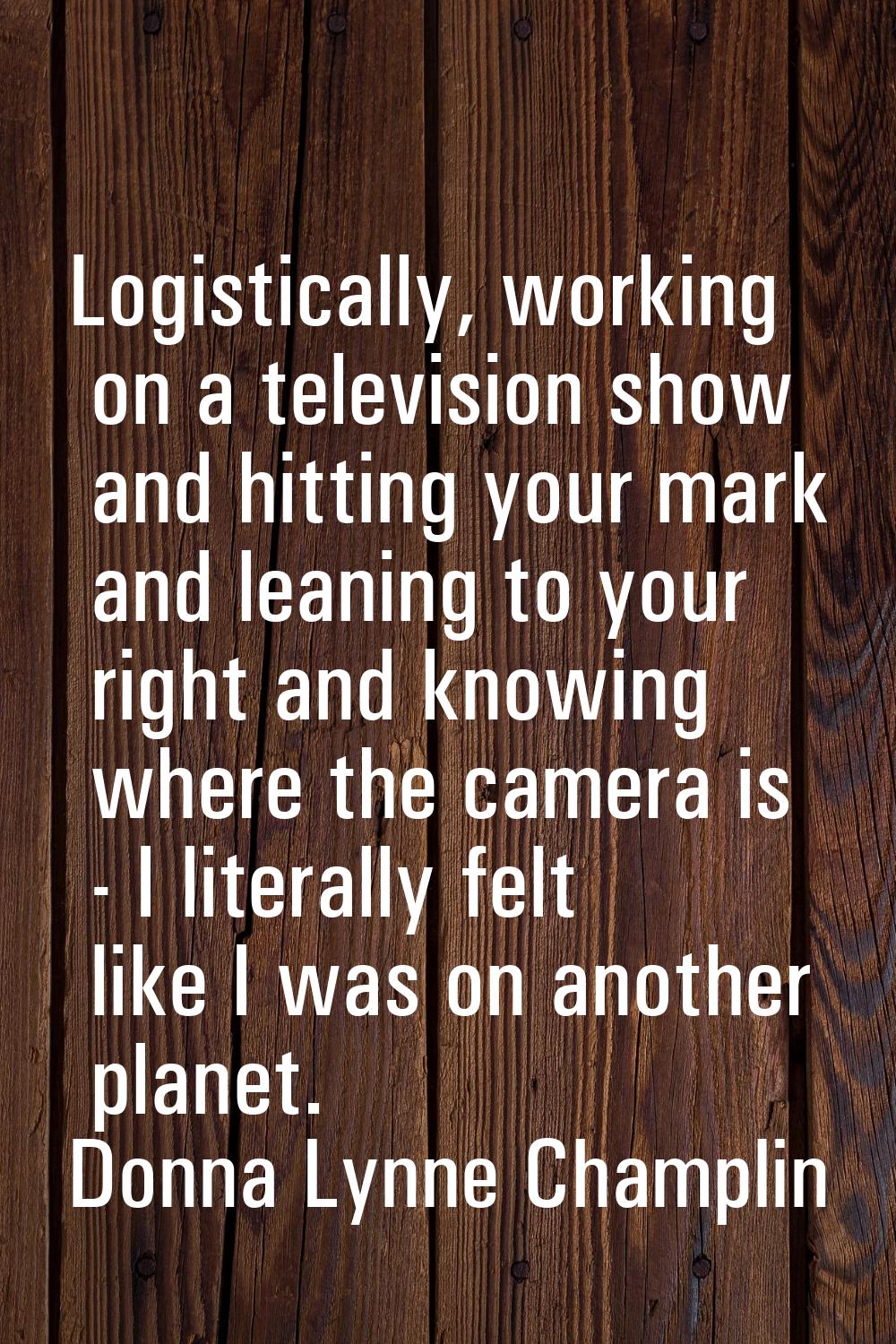 Logistically, working on a television show and hitting your mark and leaning to your right and know