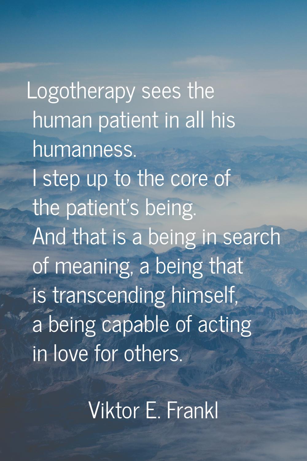 Logotherapy sees the human patient in all his humanness. I step up to the core of the patient's bei