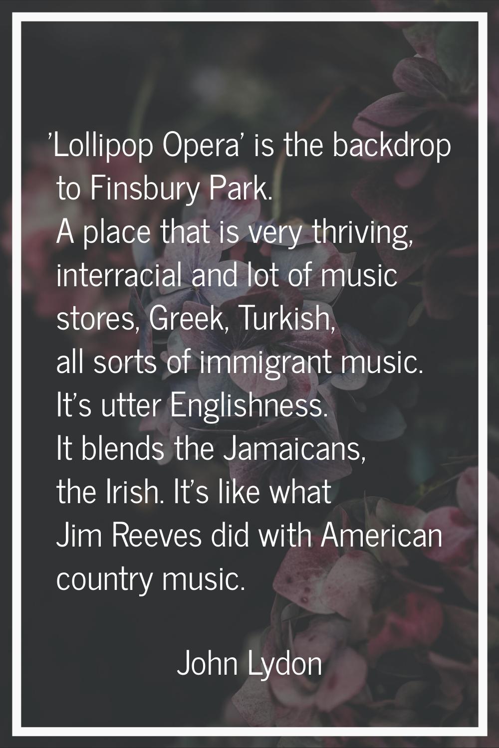 'Lollipop Opera' is the backdrop to Finsbury Park. A place that is very thriving, interracial and l