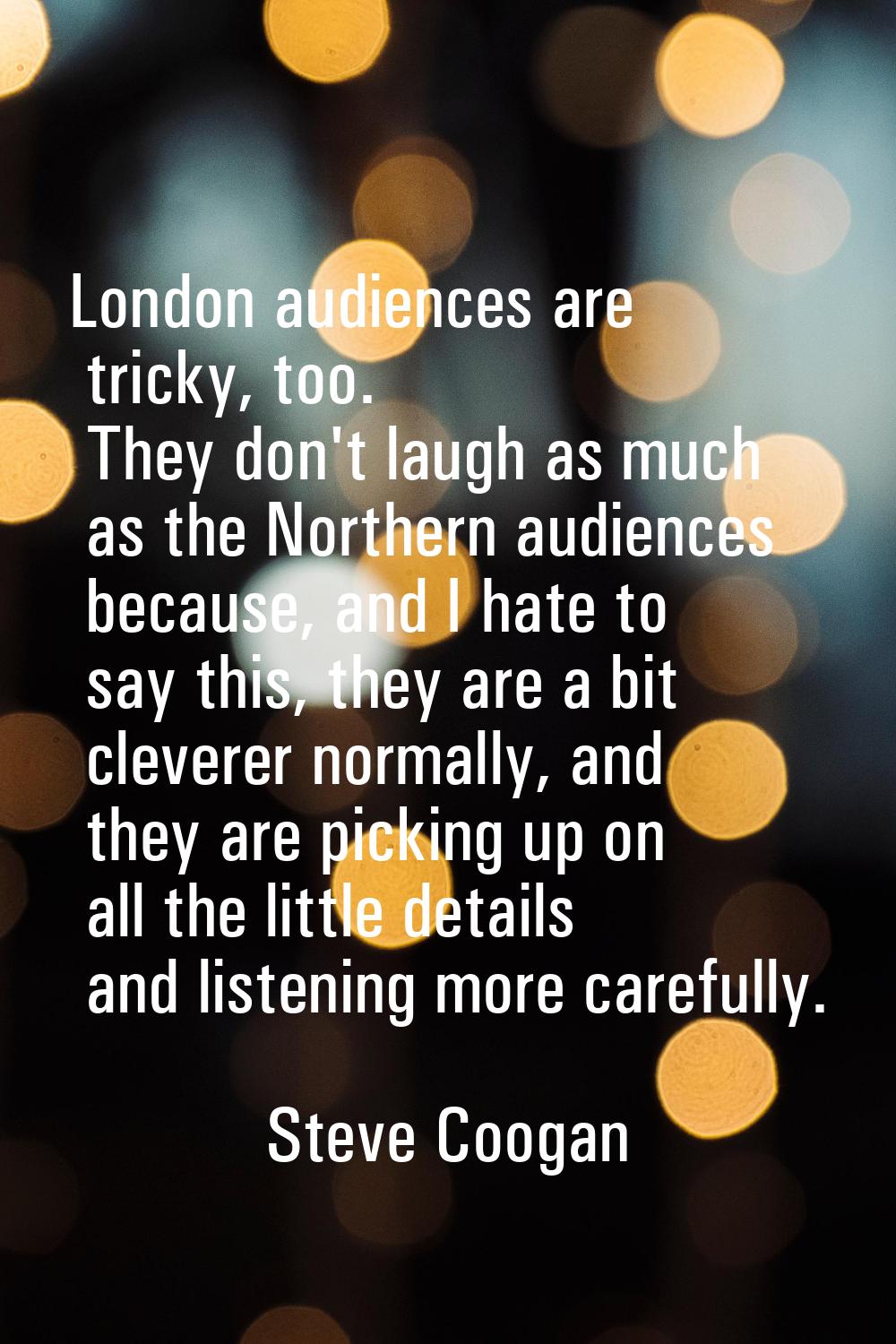 London audiences are tricky, too. They don't laugh as much as the Northern audiences because, and I