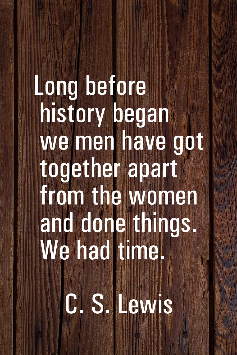 Long before history began we men have got together apart from the women and done things. We had tim