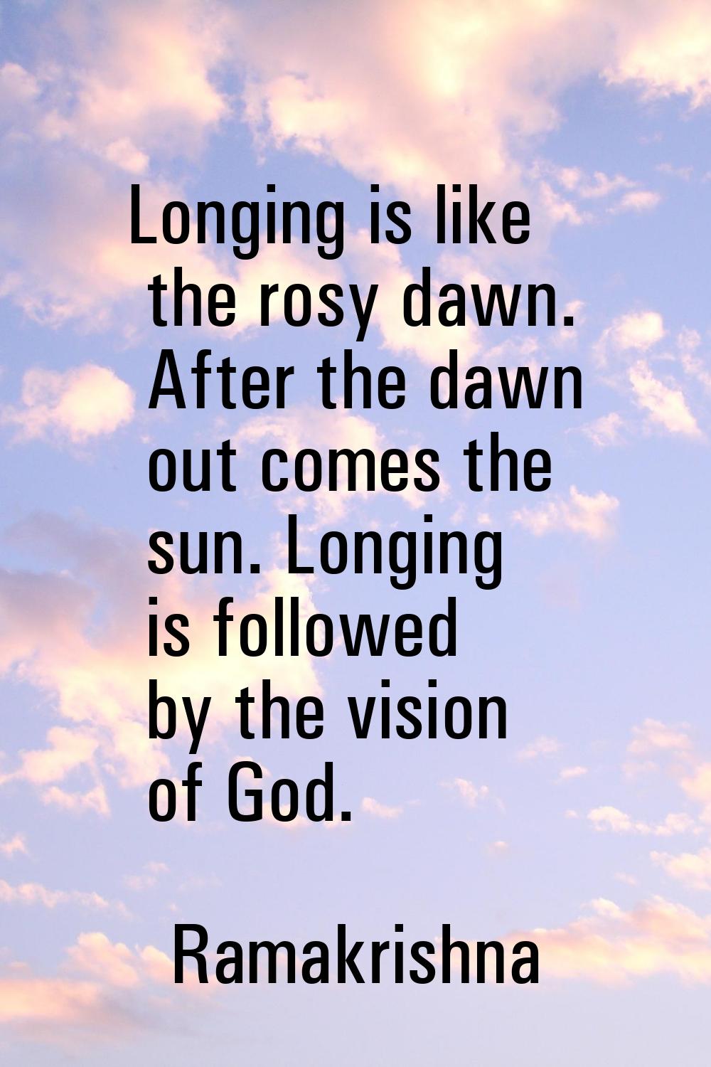 Longing is like the rosy dawn. After the dawn out comes the sun. Longing is followed by the vision 