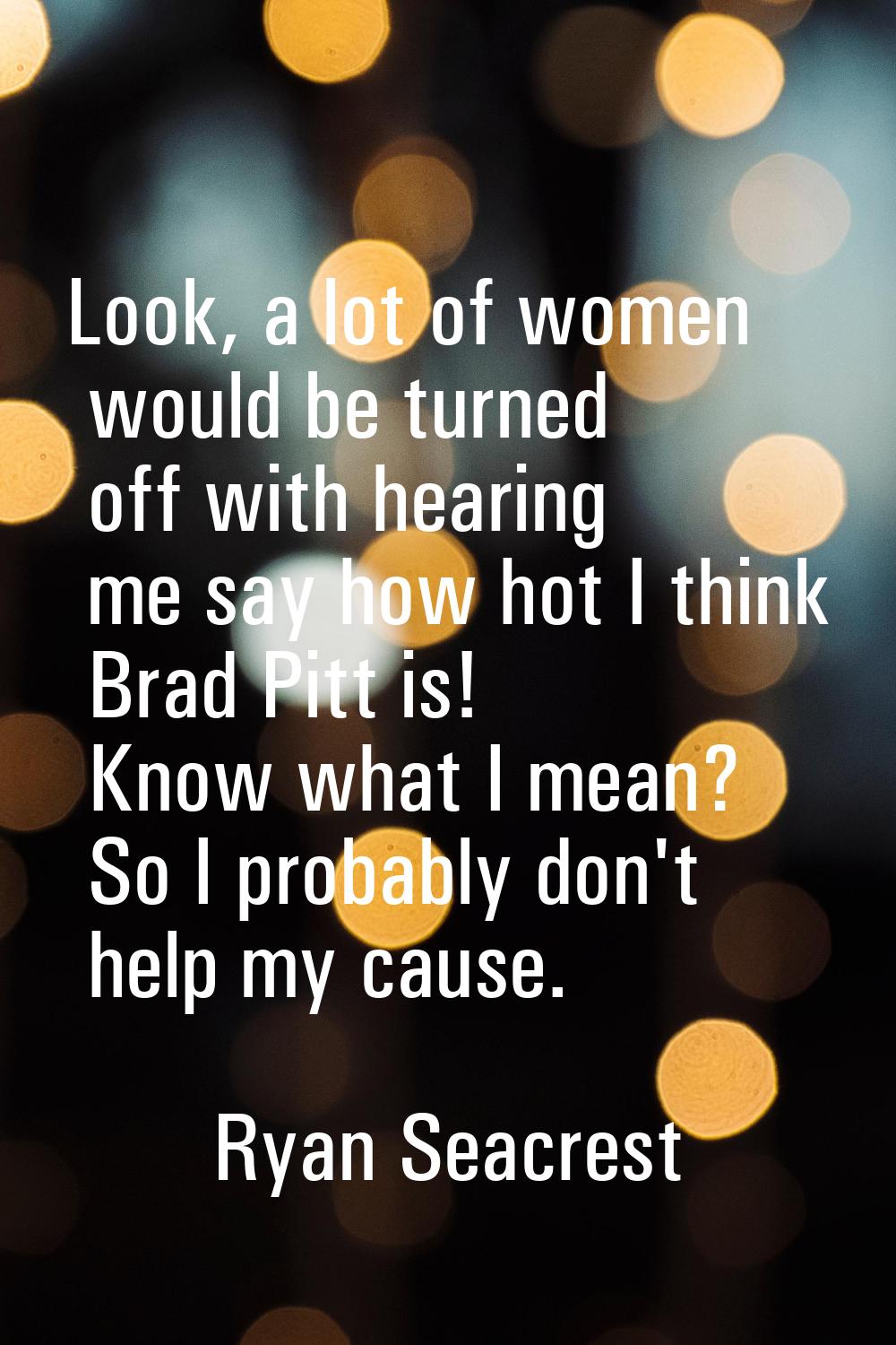 Look, a lot of women would be turned off with hearing me say how hot I think Brad Pitt is! Know wha
