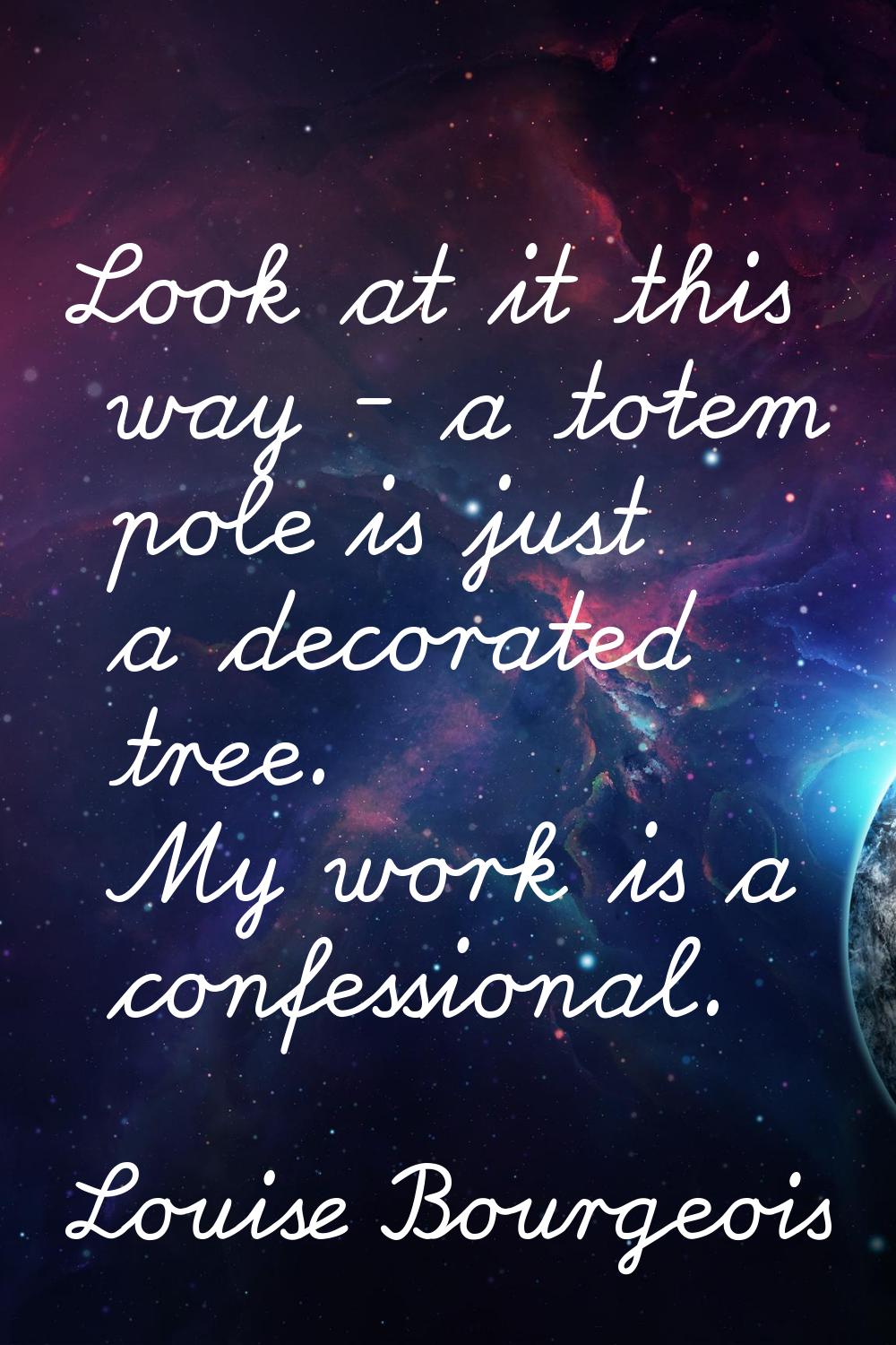 Look at it this way - a totem pole is just a decorated tree. My work is a confessional.