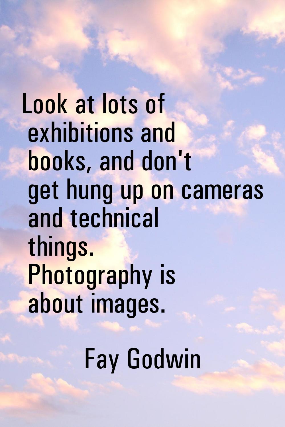 Look at lots of exhibitions and books, and don't get hung up on cameras and technical things. Photo