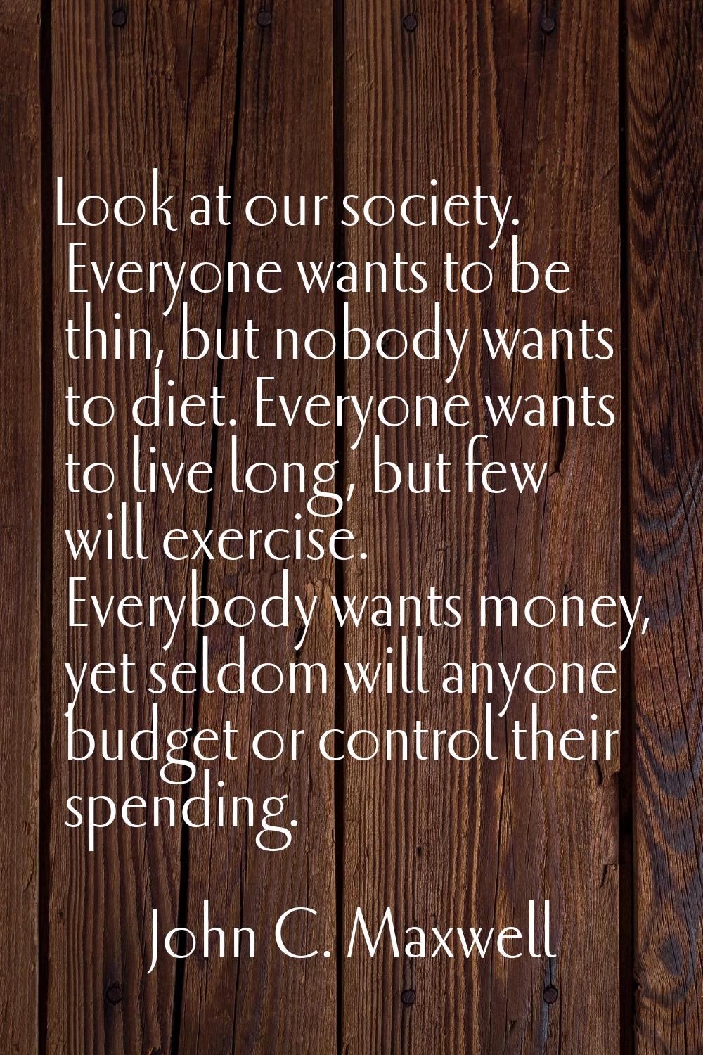 Look at our society. Everyone wants to be thin, but nobody wants to diet. Everyone wants to live lo