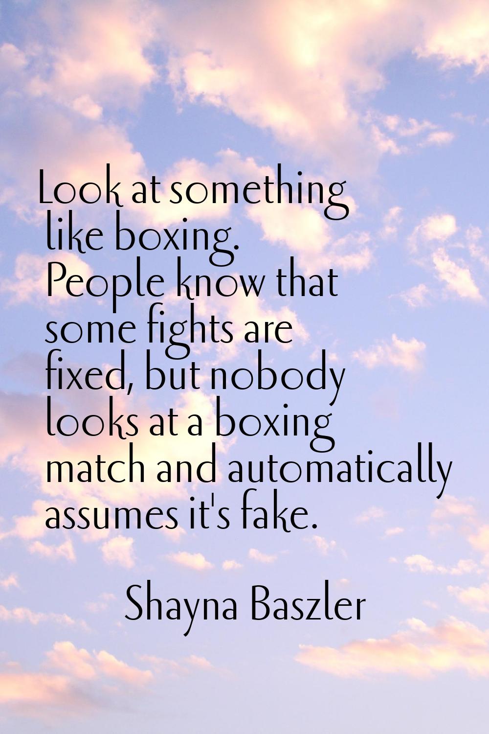 Look at something like boxing. People know that some fights are fixed, but nobody looks at a boxing