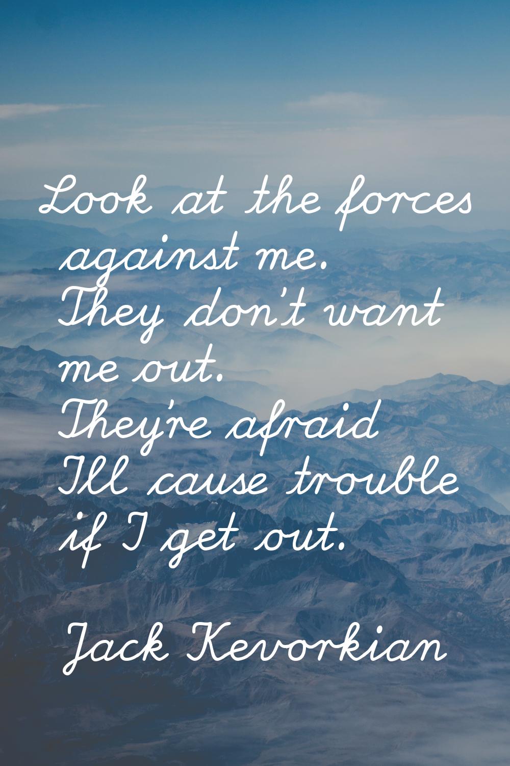 Look at the forces against me. They don't want me out. They're afraid I'll cause trouble if I get o