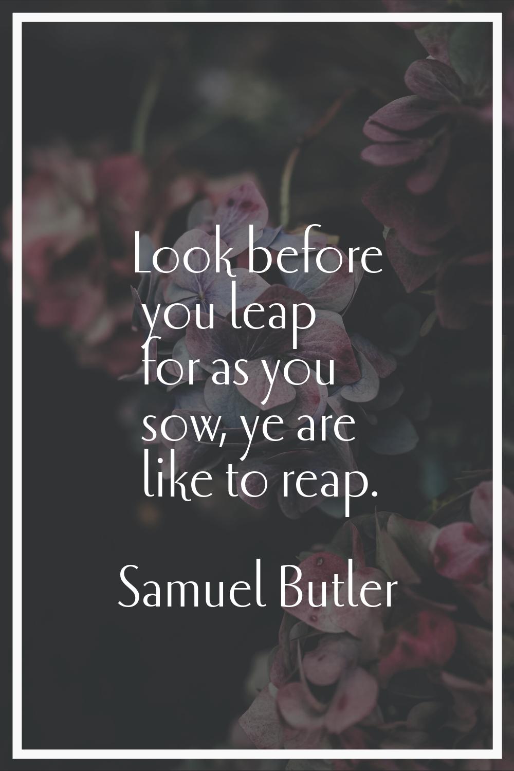 Look before you leap for as you sow, ye are like to reap.