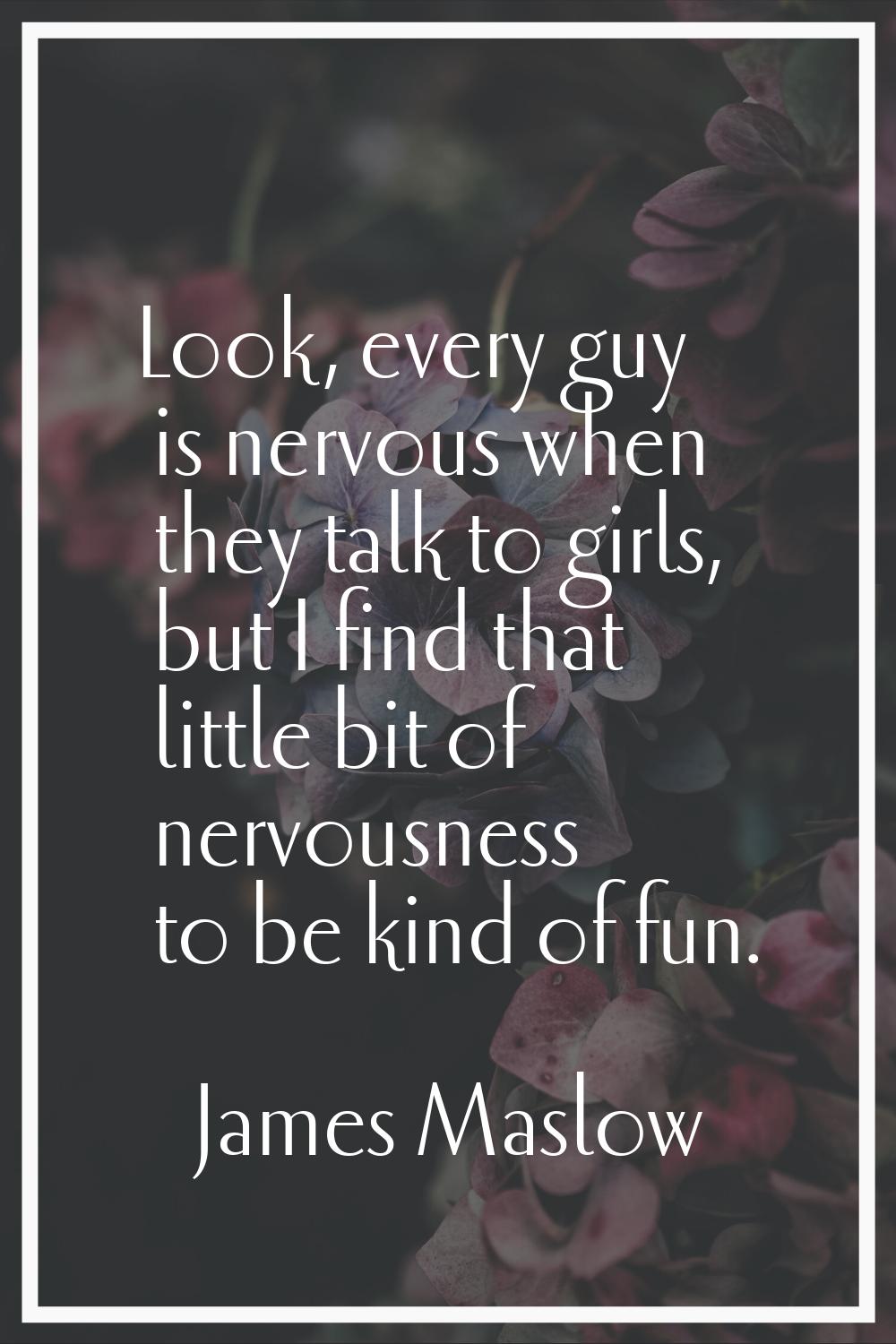 Look, every guy is nervous when they talk to girls, but I find that little bit of nervousness to be