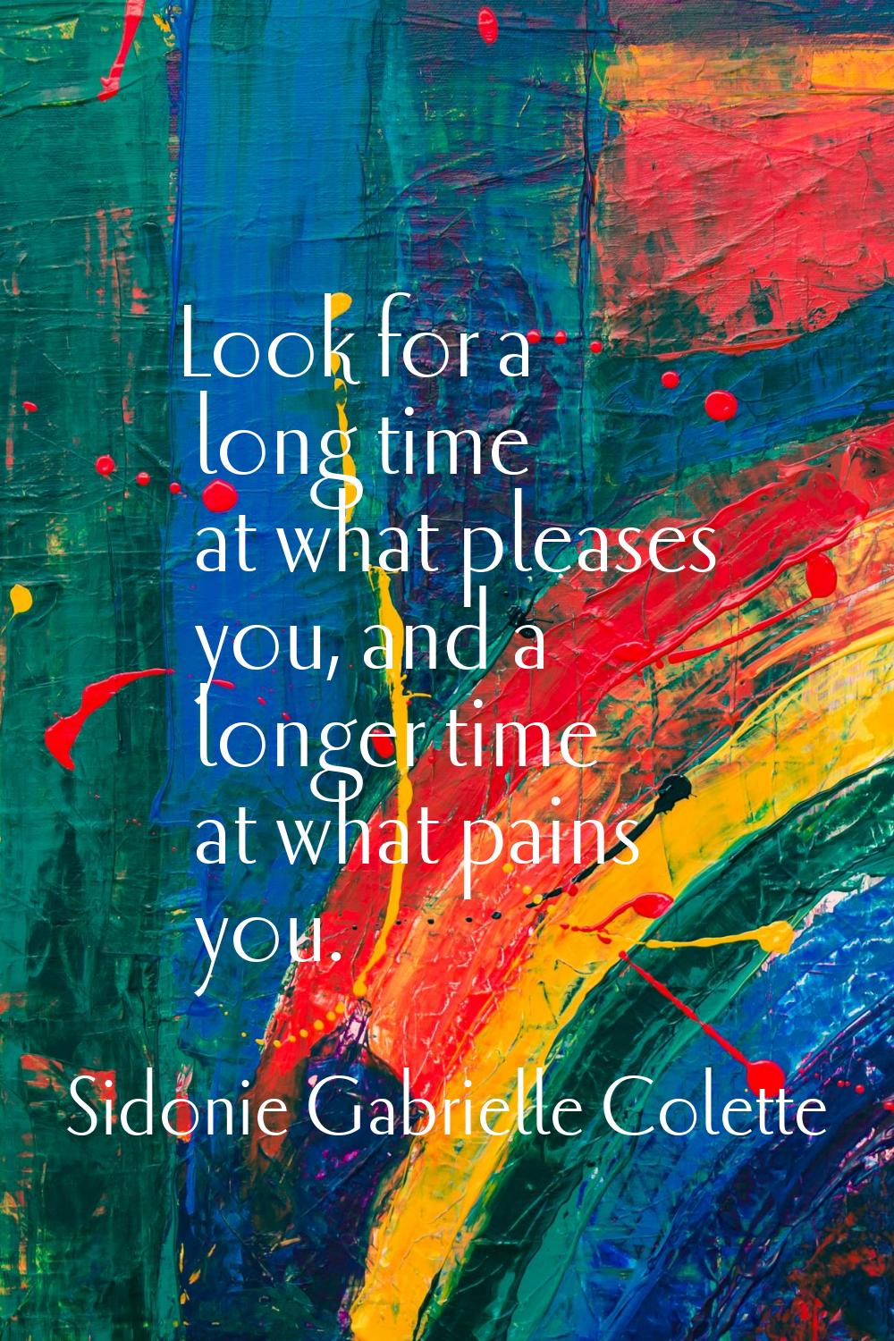 Look for a long time at what pleases you, and a longer time at what pains you.