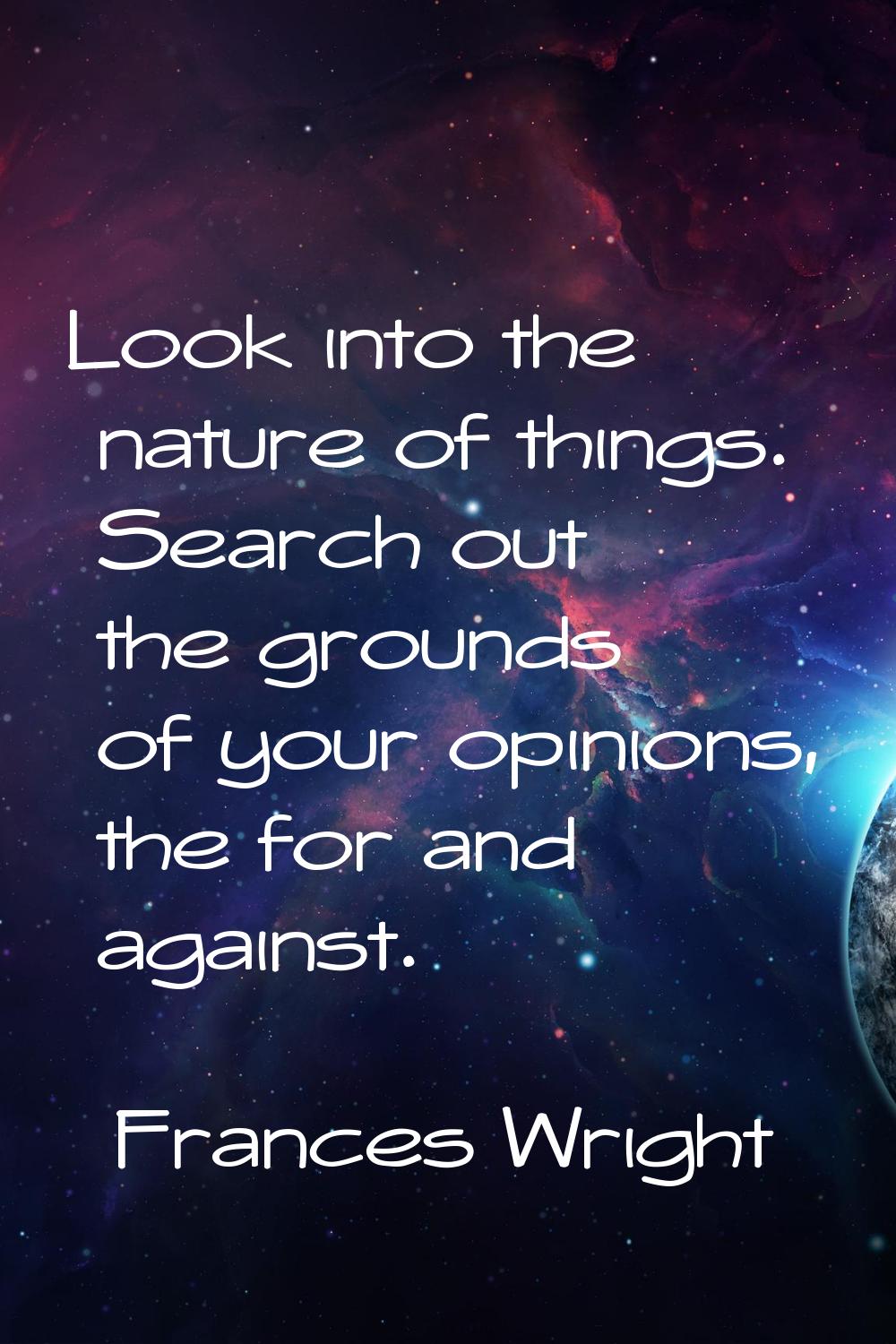 Look into the nature of things. Search out the grounds of your opinions, the for and against.